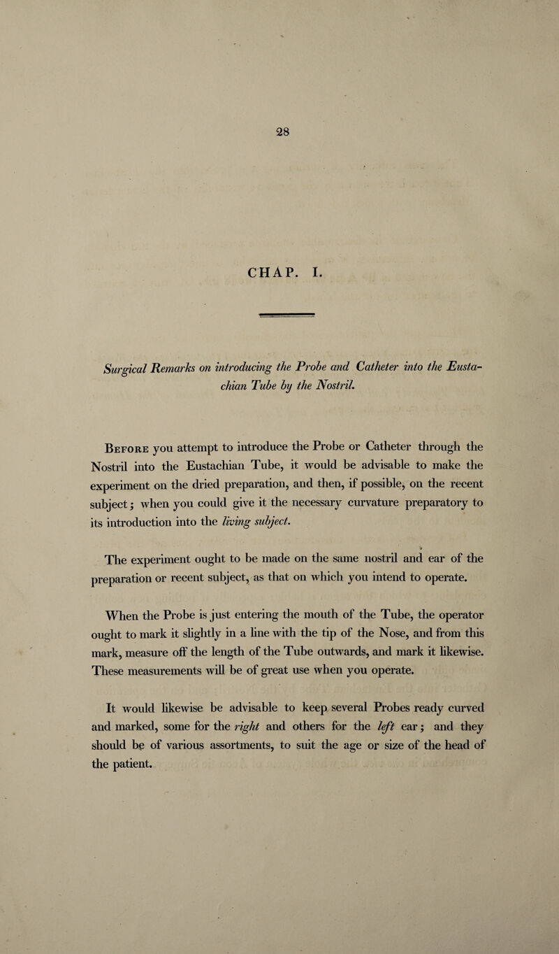 CHAP. I. Surgical Remarks on introducing the Probe and Catheter into the Eusta¬ chian Tube by the Nostril. Before you attempt to introduce the Probe or Catheter through the Nostril into the Eustachian Tube, it would be advisable to make the experiment on the dried preparation, and then, if possible, on the recent subject; when you could give it the necessary curvature preparatory to its introduction into the living subject. The experiment ought to be made on the same nostril and ear of the preparation or recent subject, as that on which you intend to operate. When the Probe is just entering the mouth of the Tube, the operator ought to mark it slightly in a line with the tip of the Nose, and from this mark, measure off the length of the Tube outwards, and mark it likewise. These measurements will be of great use when you operate. It would likewise be advisable to keep several Probes ready curved and marked, some for the right and others for the left ear; and they should be of various assortments, to suit the age or size of the head of the patient.