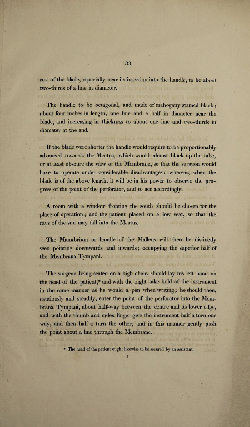 rest of the blade, especially near its insertion into the handle, to be about two-thirds of a line in diameter. The handle to be octagonal, and made of mahogany stained black; about four inches in length, one line and a half in diameter near the blade, and increasing in thickness to about one line and two-thirds in diameter at the end. If the blade were shorter the handle would require to be proportionately advanced towards the Meatus, which would almost block up the tube, or at least obscure the view of the Membrane, so that the surgeon would have to operate under considerable disadvantages: whereas, when the blade is of the above length, it will be in his power to observe the pro¬ gress of the point of the perforator, and to act accordingly. A room with a window fronting the south should be chosen for the place of operation; and the patient placed on a low seat, so that the rays of the sun may fall into the Meatus. The Manubrium or handle of the Malleus will then be distinctly seen pointing downwards and inwards; occupying the superior half of the Membrana Tympani. The surgeon being seated on a high chair, should lay his left hand on the head of the patient,* and with the right take hold of the instrument in the same manner as he would a pen when writing; he should then, cautiously and steadily, enter the point of the perforator into the Mem¬ brana Tympani, about half-way between the centre and its lower edge, and with the thumb and index finger give the instrument half a turn one way, and then half a turn the other, and in this manner gently push the point about a line through the Membrane. f * The head of the patient ought likewise to be secured by an assistant. l