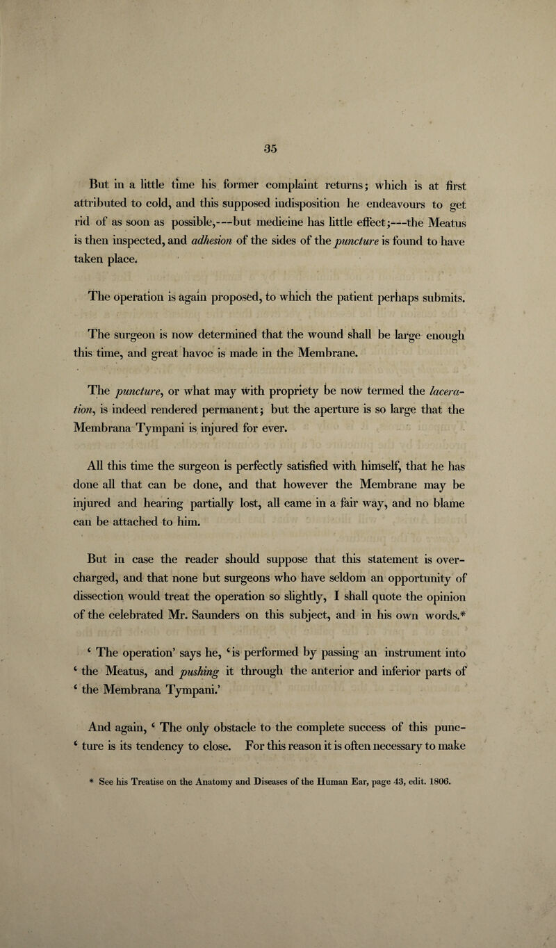 But in a little time his former complaint returns; which is at first attributed to cold, and this supposed indisposition he endeavours to get rid of as soon as possible,—but medicine has little effect;—the Meatus is then inspected, and adhesion of the sides of the puncture is found to have taken place. The operation is again proposed, to which the patient perhaps submits. The surgeon is now determined that the wound shall be large enough this time, and great havoc is made in the Membrane. The puncture, or what may with propriety be now termed the lacera¬ tion, is indeed rendered permanent; but the aperture is so large that the Membrana Tympani is injured for ever. All this time the surgeon is perfectly satisfied with himself, that he has done all that can be done, and that however the Membrane may be injured and hearing partially lost, all came in a fair way, and no blame can be attached to him. t . r But in case the reader should suppose that this statement is over¬ charged, and that none but surgeons who have seldom an opportunity of dissection would treat the operation so slightly, I shall quote the opinion of the celebrated Mr. Saunders on this subject, and in his own words.* c The operation’ says he, c is performed by passing an instrument into c the Meatus, and pushing it through the anterior and inferior parts of c the Membrana Tympani.’ And again, c The only obstacle to the complete success of this punc- c ture is its tendency to close. For this reason it is often necessary to make * See his Treatise on the Anatomy and Diseases of the Human Ear, page 43, edit. 1806.