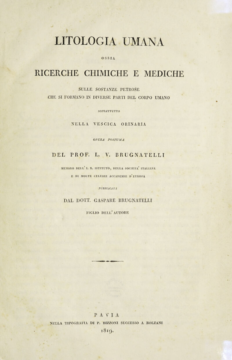 LITOLOGIA UMANA OSSIA RICERCHE CHIMICHE E MEDICHE SULLE SOSTANZE PETROSE CIIE SI FORMANO IN DIVERSE PARTI DEL CORPO UMANO 30PRATTUTTO NELLA VESCICA ORINARIA OPERA POSTUMA DEL PROF. L. V. BRUGNATELLI MEMBRO DEBE’ I. R. ISTITUTO, DEELA SCORTA* ITALlANA E DI MOLTE CELEBRI ACCADEMIE d’EUROPA FUBRLlCA TA DAL DOTT. GASPARE BRUGNATELLI EIGLIO DELl/ AUTORE P A V I A NELLA. TIPOGRAFLV. DI P. BIZZONI SUCCESSO A BOLZANI