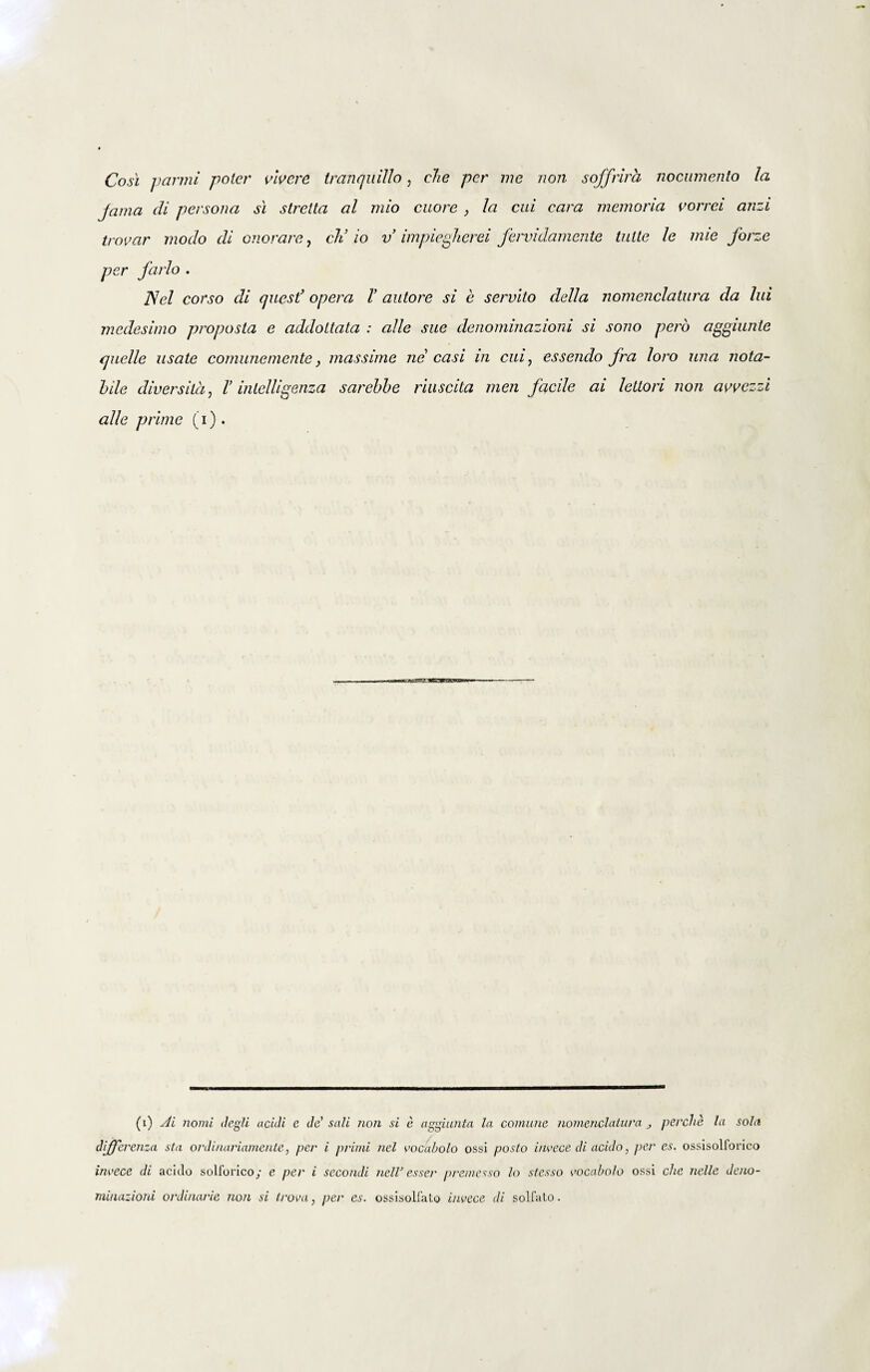 Cosi panni poter vivere tranquillo, che per me non sojfrira nocumento la jama di persona si stretta al mio cuore , la cui cara memoria vorrei anzi trovar modo di onerare, cli io v impiegherei fervidamente tuite le mie forze per farlo . Nel corso di quest’ opera i’ autore si e servito della nomenclatura da lui medesimo proposta e addoltata : alie sue denominazioni si sono pero aggiunte quelle usate comunemente, massime ne casi in cui, essendo fra loro una nota¬ bile diversila, l’ inlelligenza sarebbe riuscita men facile ai lettori non avvezzi alie prime (i). (i) Ai nomi degli acidi e de' sali non si e aggiunta la comune nomenclatura perche la sola differenza sta ordinariamente, per i primi nel vocabolo ossi posto invece di acido, per es. ossisollorico invece di acido solforico; e per i secondi nelV esser premesso lo stesso vocabolo ossi che nelle deno- minazioni ordinarie non si trova, per es. ossisolfato invece di sol fato.