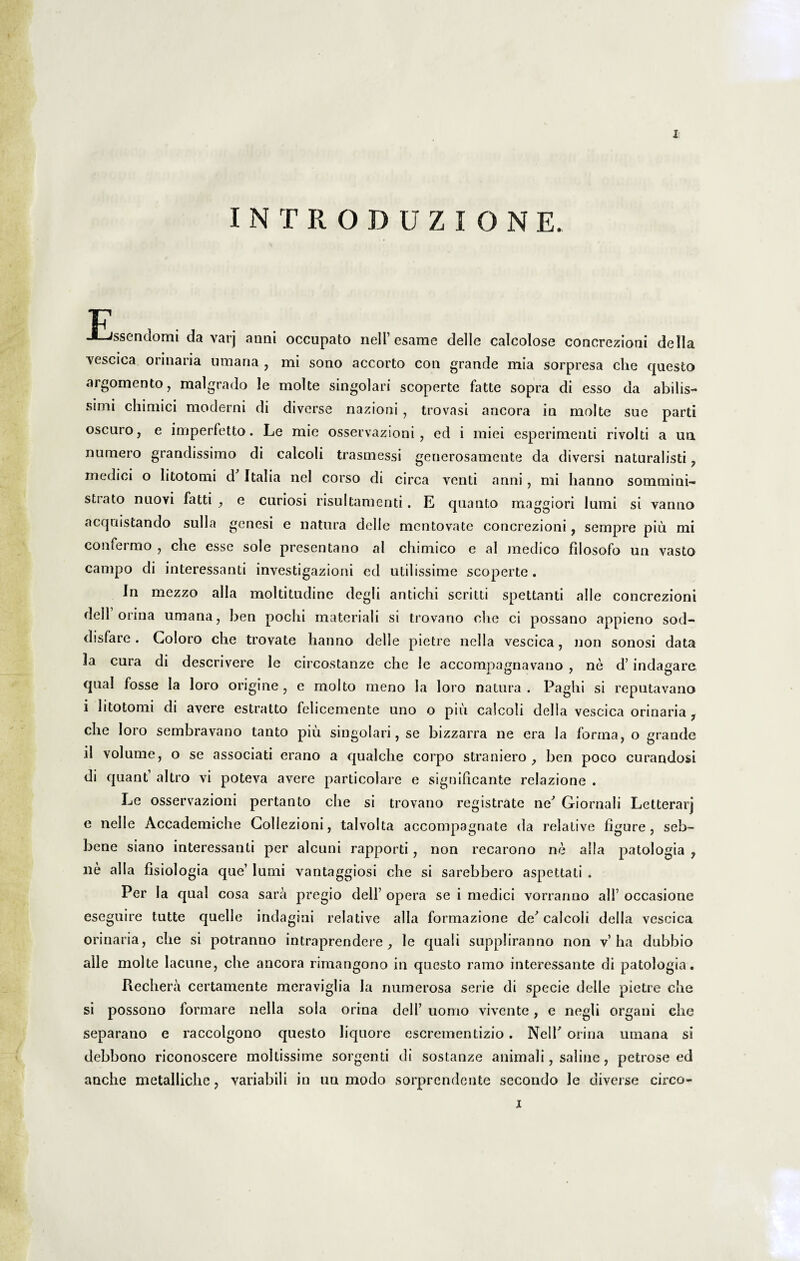 INTRODUZION E. F J-Jssendomi da varj anni occupato nell’esame delle calcolose concrezioni della Yescica orinaria urnaria , mi sono accorto con grande mia sorpresa che questo argoinento , malgrado le molte singolari scoperte fatte sopra di esso da abilis- simi chimici moderni di diverse nazioni , trovasi ancora in molte sue parti oscuro, e imperfetto. Le mie osservazioni, ed i miei esperimenli rivolti a un numero grandissimo di calcoli trasmessi generosamente da diversi naturalisti 7 medici o litotomi d Italia nel corso di circa venti anni, mi hanno sonamini- strato nuovi fatti , e curiosi risultamenti. E quanto maggiori lumi si vanno acqnistando sulla genesi e natura delle mentovate concrezioni, sempre piu mi confermo , che esse sole presentano al chimico e al medico filosofo un vasto campo di interessanti investigazioni ed utilissime scoperte. In mezzo alia moltitudine degli antichi scritti spettanti alie concrezioni dell orina umana, ben pochi materiali si trovano che ci possano appieno sod- disfare. Coloro che trovate hanno delle pietre nella vescica, non sonosi data Ia cura di descrivere le circostanze che le accompagnavano , ne d’ indagare qual fosse Ia loro origine , e molto meno la loro natura . Paghi si reputa vano i litotomi di avere estratto felicemente uno o piu calcoli della vescica orinaria ? che loro sembravano tanto piu singolari, se bizzarra ne era la forma, o grande ii volume, o se associati erano a qualche corpo straniero , ben poco curandosi di quant altro vi poteva avere particolare e significante relazione . Le osservazioni pertanto che si trovano registrate neJ Giornali Letterarj e nelle Accademiche Collezioni, talvolta accompagnate da relative figure , seb- bene siano interessanti per alcuni rapporti, non recarono ne alia patologia , ne alia fisiologia que’ lumi vantaggiosi che si sarebbero aspettati . Per Ia qual cosa sara pregio dell’opera se i medici vorranno ali’occasione eseguire tutte quelle indagini relative alia formazione de' calcoli della vescica orinaria, che si potranno intraprendere 7 le quali suppliranno non v’ha dubbio alie molte lacune, che ancora rimangono in questo ramo interessante di patologia. Rechera certamente meraviglia la numerosa serie di specie delle pietre che si possono formare nella sola orina dell’ uomo vivente, e negli organi che separano e raccolgono questo liquore escrementizio . NelT orina umana si debbono riconoscere moltissiine sorgenti di sostanze animali, saline, petrose ed anche metalliche, variabili in un modo sorprendente secondo le diverse circo- j