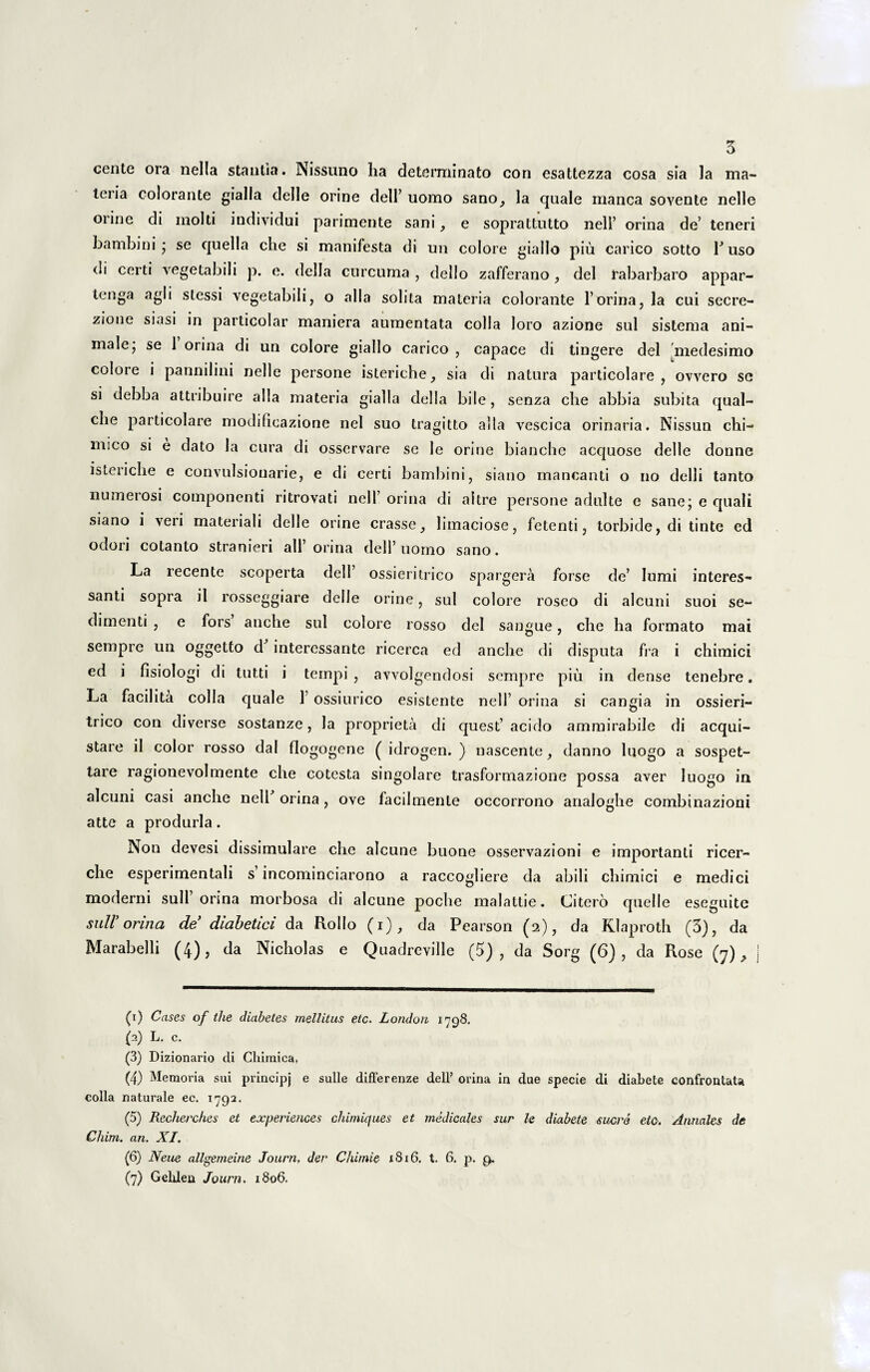 cente ora nella stantia. Nissuno ha determinato con esattezza cosa sia la ma- tdia colorante gialla delle orine dell’ uorao sano, la quale manca sovente nelle oiine di molti individui parimente sani , e soprattutto nell’ orina de’ teneri bambini ; se quella che si manifesta di un colore giallo piu carico sotto T uso di certi vegetabili p. e. della curcuma , dello zafferano, dei rabarbaro appar- tenga agi i stessi vegetabili, o alia solita materia colorante 1’orina, la cui secre- zione siasi in particolar maniera aumentata colla loro azione sui sistema ani¬ male j se 1 orina di un colore giallo carico , capace di tingere dei medesimo colore i pannilini nelle persone isteriche, sia di natura particolare , ovvero se si debba attribuire alia materia gialla della bile, senza che abbia subita qual- che particolare modificazione nel suo tragitto alia vescica orinaria. Nissun chi- mico si e dato la cura di osservare se le orine bianche acquose delle donne isteriche e convulsiouarie, e di certi bambini, siano mancanti o no delli tanto numerosi componenti ritrovati nell’ orina di aitre persone adulte e sane; e quali siano i veri materiali delle orine crasse, limaciose, fetenti, torbide, di tinte ed odori colanto stranieri ali’ orina dell’ uomo sano. La recente scoperta dell’ ossieritrico spargera forse de’ Iumi interes- santi sopra il rosseggiare delle orine, sui colore roseo di alcuni suoi se¬ dimenti , e fors anche sui colore rosso dei sangue, che ha formato mai sempre un oggetto d intercssante ricerca ed anche di disputa fra i chimici ed i fisiologi di tutti i ternpi , avvolgendosi sempre piu in dense tenebre. La facilita colla quale 1 ossiurico esistente nell’ orina si cangia in ossieri¬ trico con diverse sostanze, la proprieta di quest’ acido ammirabile di acqui- stare ii color rosso dal flogogene ( idrogen. ) nascente, danno luogo a sospet- tare ragionevolmente che cotesta singolare trasformazione possa aver luogo in alcuni casi anche nell' orina , ove facilmente occorrono analoghe combinazioni atte a produrla. Non devesi dissimulare che alcune buone osservazioni e importanti ricer- che esperimentali s incominciarono a raccogliere da abili chimici e medici moderni sull orina morbosa di alcune poche malattie. Citero quelle eseguite siill’ orina de diabetici da Rollo (i), da Pearson (2), da Klaproth (3), da Marabelli (4), da Nicholas e Quadreville (5), da Sorg (6), da Rose (7), (1) Cases of the diabetes mellitus eic. London 1798. (3) L. c. (3) Dizionario di Chimica, (4) Memoria sui principj e suile differenze dell’ orina in due specie di diabete confrontaU colla naturale ec. 1792. (5) Recherches et experiences chimiques et medicales sur le diabete suere etc. Annales de Chim. an. XI. (6) Neue allgemeine Journ. der Chimie 1816. t. 6. p. 9. (7) Gelden Journ. 1806.