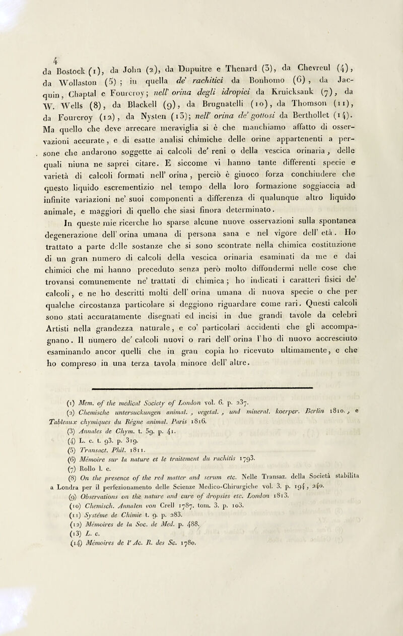 da Wollaslon (3) ; in quella de rachitici da Bonliomo (6) , da Jac- quin, Chaptal e Fourcroy; nell orina plegli idropici da Rruicksank (7), da W. Wells (8), da Blackell (9), da Brugnatelli (10), da Thomson (11), da Fourcroy (12)? da Nysten (i3); nell’ orina de gottosi da Berthollet (14). Ma quello che deve arrecare meraviglia si e che manchiamo affatto di osser- vazioni accurate, e di esatte analisi chimiche delle orine appartenenti a per¬ sone che andarono soggette ai calcoli de' reni o della vescica orinaria, deile quali niuna ne saprei citare. E siccome vi hanno tante differenti specie e varieta di calcoli formati nell’ orina , percio e giuoco forza conchiudere che questo liquido escrementizio nel tempo della loro formazione soggiaccia ad infinite variazioni ne’ suoi componenti a differenza di qualunque altro liquido animale, e maggiori di quello che siasi finora determinato. In queste rnie ricerclie lio sparse alcune nuove osservazioni sulla spontanea degenerazione deiF orina umana di persona sana e nel vigore dell eta. Ho trattato a parte delle sostanze che si sono scontrate nella chimica costituzione di un gran numero di calcoli della vescica orinaria esaminati da me e dai chimici che mi hanno preceduto senza pero molto diffondermi nelle cose che trovansi comunemente ne’ trattati di chimica ; ho indicati i caratteri lisici de calcoli, e ne ho descritti molti dell’ orina umana di nuova specie o che per qualche circostanza particolare si deggiono riguardare come rari. Questi calcoli sono stati accuratarnente disegnati ed incisi in due grandi tavole da celebri Artisti nella grandezza naturale, e co’ particolari accidenti che gli accompa- &nano. II numero de^ calcoli riuovi o rari dell’orina 1’ho di nuovo accresciuto O esaminando aneor quelli che in gran copia I10 ricevuto ultimamente, e che ho compreso in una terza tavola minore dell’ altre. (1) Meni, of the medicnl Socicty of London vol. 6. p. 237. (2) Chemische untersuckungen animal. vegetal. und miner ad. koerper. Berlin 1810. ^ e Tableaux chymiques dn Regne animal. Paris 1816. (3) Annales de Chym. t. 5g. p. 41 11- (4) L. c. t. 93. p. 319. (5) Transact. Phil. 1811. (6) Memoire sur la nature et le traitement dit rachitis 179^* (7) Rollo 1. c. (8) On tlie presence of the red matter and serum eic. Nelle Transaz. della Societa stabilita a Londra per il perfezionamento delle Scienze Medico-Chirurgiclie vol. 3. p. 194 > 24°. (9) Observations on the nature and cure of dropsies etc. London 1813. (10) Chemisch. Annalen von Crell 1787. tom. 3. p. io3. (11) Systeme de Chimie t. 9. p. 283. (12) Memoires de la Soc. de Med. p. 488. (13) L. c. <i4) Memoires de V Ac. R. des Sc. 1780.