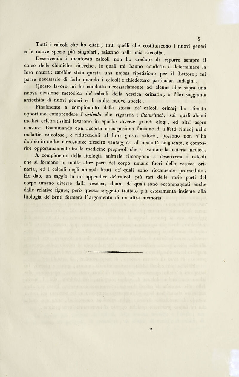 Tutti i calcoli che ho citati} tutti quelli che costituiscono i nuovi generi e le nuove specie piu singolari, esistono nella mia raccolta. Descrivendo i mentovati calcoli non ho creduto di esporre sempre il corso delle cliimiclie ricerche, le quali mi hanno condotto a determinare la loro natura: sarebbe stata questa una nojosa ripetizione per il Lettore; mi parve necessario di farlo quando i calcoli richiedettero particolari indagini . Questo lavoro mi ha condotto necessariamente ad alcune idee sopra una nuova divisione metodica de’ calcoli della vescica orinaria, e 1' ho soggiunta arricchita di nuovi generi e di molte nuove specie. Finalmente a compimento della storia de' calcoli orinarj ho stimato opportuno comprendere 1’ articolo che riguarda i litontrittici, sui quali alcuni medici celebratissimi levarono in epoche diverse grandi elogi, ed altri aspre censure. Esaminando con accorta circospezione 1’azione di siffatti rimedj nelle malattie calcolose , e riducendoli al loro giusto valore , possono non v’ ha dubbio in molte circostanze riescire vantaggiosi aH’umanita languente, e compa- rire opportunamente tra le medicine pregevoli che sa vantare la materia medica . A compimento della litologia animale rimangono a descriversi i calcoli che si formano in molte altre parti dei corpo umano fuori della vescica ori¬ naria , ed i calcoli degli animali bruti de’ quali sono riccamente provveduto. Ho dato un saggio in un’ appendice de’ calcoli piu rari delle varie parti dei corpo umano diverse dalla vescica, alcuni de’ quali sono accompagnati anche dalle relative figure; pero questo soggetto trattato piu estesamente insieme alia litologia de’bruti formera T argomento di un’altra memoria. 2