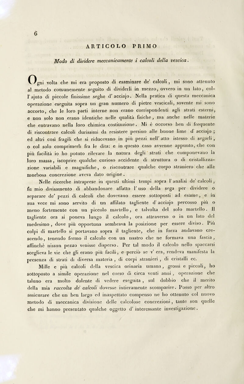 ARTICOLO PRIMO Modo di dividere meccanicamente i calcoli della vescica. Ogni volta che mi era proposto di esaminare de’ calcoli , mi sono attcnuto al metodo comunemente seguito di divideili in mezzo, ovvero in un lato, col- lajuto di piccole finissime seglie d’acciajo. Nella pratica di questa meccanica operazione eseguita sopra un gran numero di pietre vescicah, sovente mi sono accorto, clie le loro parti interne non erano corrispondenti agli strati esterni, e non solo non erano identiche nelle qualita fisiche , ma anclie nelle materie che entravano nella loro chimica costituzione. Mi e occorso ben di frequente di riscontrare calcoli durissimi da resistere persino alie buone lime d acciajo ; ed altri cosi fragili che si riducevano in piu pezzi nelP atto istesso di segarli , o coi solo comprimerh fra le dita: e in questo caso avvenne appunto, che con piu facilita io ho potuto rilevare la natura degi i strati che componevano ia loro massa, iscoprire qualche curioso accidente di struttura o di cristalhzza- zione variabili e magnifiche, o riscontrare qualche corpo straniero che alia morbosa concrezione aveva dato origine . Nelle ricerche intraprese in questi ultimi ternpi sopra 1 analisi de’ calcoli ? fu mio divisainento di abbandonare allatto 1’ uso della sega per dividere o separare de' pezzi di calcoli che dovevano essere sottoposti ad esame, e in sua vece mi sono servito di un affilato tagliente d’ acciajo percosso piu o meno fortemente con un piccolo martello, e talvolta dei solo martello. II tagliente ora si poneva Iungo il calcolo, ora attraverso o in un lato dei medesimo , dove piu opportuna sembrava la posizione per essere diviso. Piu coipi di martello si portavano sopra il tagliente, che in forza andavano cre¬ scendo , tenendo fermo il calcolo con un nastro che ne formava una fascia , affinche nissun pezzo venisse disperso. Per tal modo il calcolo nello spaccarsi sceglieva le vie che gli erano piu facili, e percio se v’ era, rendeva manifesta la presenza di strati di diversa materia , di coipi stranieri , di cristalli ec. Mille e piu calcoli della vescica orinaria utuana, grossi e piccoli, ho sottoposto a simile operazione nel corso di circa venti anni , operazione che taluno era molto dolente di vedere eseguita , sui dubbio che il merito della mia rciccolta de calcoli dovesse intieramente scomparire. Posso per altro assicurare che un ben largo ed inaspettato compenso ne ho ottenuto coi nuovo metodo di meccanica divisione delle calcolose concrezioni , tante son quelle che mi hanno presentato qualche oggetto d’intercssante investigazione.