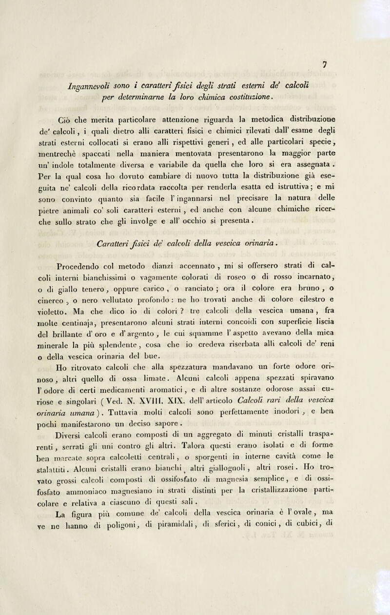 Ingannevoli sono i caratteri Jisici degli strati estemi de calcoli per determinarne la loro chimica costituzione. Cio che merita particolare attenzione riguarda la metodica distribuzione de' calcoli , i quali dietro alii caratteri fisici e chimici rilevati dall’ esame degli strati estemi collocati si erano alii rispettivi generi, ed alie particolari specie, mentreehe spaccati nella maniera mentovata presentarono la maggior parte un’ indole totalmente diversa e variabile da quella che loro si era assegnata , Per la qual cosa lio dovuto cambiare di nuovo tutta la distribuzione gia ese- guita ne’ calcoli della ricordata raccolta per renderla esatta ed istruttiva; e mi sono convinto quanto sia facile 1’ ingannarsi nel precisare la natura delle pietre animali co’ soli caratteri esterni , ed anche con alcune chimiche ricer- che sullo strato che gli involge e ali’ occhio si presenta. Caratteri Jisici de calcoli della vescica orinaria. Procedendo coi metodo dianzi accennato , mi si offersero strati di cal¬ coli interni bianchissimi o vagamente colorati di roseo o di rosso incarnato, o di giallo tenero, oppure carico , o ranciato ; ora il colore era bruno , o cinereo o nero vellutato profondo : ne ho trovati anche di colore cilestro e violetto. Ma che dico io di colori? tre calcoli della vescica umana , fra molte centinaja, presentarono alcuni strati interni concoidi con superficie liscia dei brillante d’oro e d’argento , le cui squamme 1’aspetto avevano della mica minerale la piu splendente , cosa che io credeva riserbata alii calcoli de reni o della vescica orinaria dei bue. Ho ritrovato calcoli che alia spezzatura mandavano un forte odore ori- noso, altri quello di ossa limate. Alcuni calcoli appena spezzati spiravano 1’ odore di certi medicamenti aromatici , e di altre sostanze odorose assai cu¬ riose e singolari ( Ved. N. XVI11. XIX. dell’ articolo Calcoli rari della vescica orinaria umana). Tuttavia molti calcoli sono perfettamente inodori, e bea pochi manifestarono un deciso sapore . Diversi calcoli erano composti di un aggregato di minuti cristalli traspa- renti, serrati gli uni contro gli altri. Talora questi erano isolati e di forme ben marcate sopra calcoletti centrali, o sporgenti in interne cavita come le stalattiti. Alcuni cristalli erano bianchi ^ altri giallognoli , altri rosei. Ho tro- vato grossi calcoli composti di ossifosfato di magnesia semplice, e di ossi- fosfato ammoniaco magnesiano in strati distinti per la cristallizzazione parti¬ colare e relativa a ciascuno di questi sali . La figura piu comune de’ calcoli della vescica orinaria e 1’ ovale, ma ve ne hanno di poligoni, di piramidali, di sferici, di conici, di cubici, di