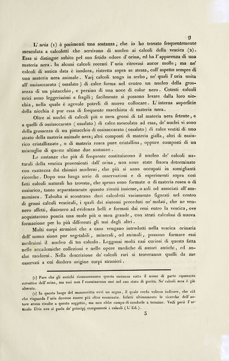 0 L’ uria (i) e parimenti una sostanza; che io ho trovato frequentemente mescolata a calcoletti che servivano di nucleo ai calcoli della vescica (2). Essa si distingue subito pel suo fetido odore d’orina, ed ha Tapparenza di una materia nera. In alcuni calcoli recenti V uria ritrovasi aneor molle ; ma ne calcoli di antica data e inodora, ristretta sopra se stessa, coli’ aspetto sempre di una materia nera animale. Varj calcoli tengo in serbo, ne quali 1 uria unita ali’ ossisaccarato ( ossalato ) di calce forma nel centro un nucleo della gros- sezza di un pistacchio , e persino di una noce di color nero . Cotesti calcoli urici sono lecserissimi e fragili : facilmente si possono levare dalla loro nic- chia , nella quale e agevole poterii di nuovo collocare. L interna supeificie della nicchia e pur essa di frequente macchiata di materia nera. Ohre ai nuclei di calcoli piu o men grossi di tal materia nera fetente, e a quelli di ossisaccarato ( ossalato) di calce mescolato ad essa, de'nuclei vi sono della grossezza di un pistacchio di ossisaccarato (ossalato) di calce vestiti di uno strato della materia animale nera; altri composti di materia gialla, altri di ossiu- rico cristallizzato , o di materia rosea pure cristallina , oppure composti di un miseuglio di queste ultime due sostanze . Ee sostanze che piu di frequente costituiscono ii nucleo de calcoli na** turali della vescica provenienti dall’ orina , non sono state fmora determinate con esattezza dai chimici moderni, che piu si sono occupati in somiglianti ricerche. Dopo una lunga serie di osservazioni e di esperimenti sopra cosi fatti calcoli naturali ho trovato, che spesso sono formate o di materia rosea o di ossiurico, tanto separatamente quanto riuniti insieme, o soli od associati ali am- moniaca. Talvolta si scontrano duri calcoletti variamente figurati nel centro di grossi calcoli vescicali, i quali dai sintomi preceduti ne’ malati, che ne ven- nero affetti, discesero ad evidenza belli e formati dai reni entro la vescica, ove acquistarono poscia una mole piu o men grande, con strati calcolosi di nuova formazione per lo piu differenti gli uni dagli altri . Molti corpi stranieri che a caso veugano introdotti nella vescica orinaria dell’ uomo siano pur vegetabili , minerali, od animali, possono formare essi medesimi il nucleo di Un calcolo. Leggonsi molti casi curiosi di questa fatta nelle accademiche collezioni e nelle opere mediche di autori antichi , ed an- che moderni. Nella descrizione de’ calcoli rari si troveranno quelli da me osservati a cui diedero origine corpi stranieri. (1) Pare che gli antichi riconoscessero questa sostanza sotto il nome di parte saponacea estrcittiva dell’orina, ma essi non 1’esaminarono mai nel suo stato di purita. Ne’calcoli essa e gia alterata. (2) In questo luogo dei manoscritto evvi un segno , il quale credo volesse indicare, che cid ehe risguarda 1’uria dovesse essere piu oltre esaminato. Infatti ultimamente le ricerche dell’au- tore erano rivolte a questo soggetto, ma non cbbe campo di condurle a termine. Vedi pero i’ ar- ticolo Uria ove si paria de’ principj componenti i calcoli ( L’ Ed.).