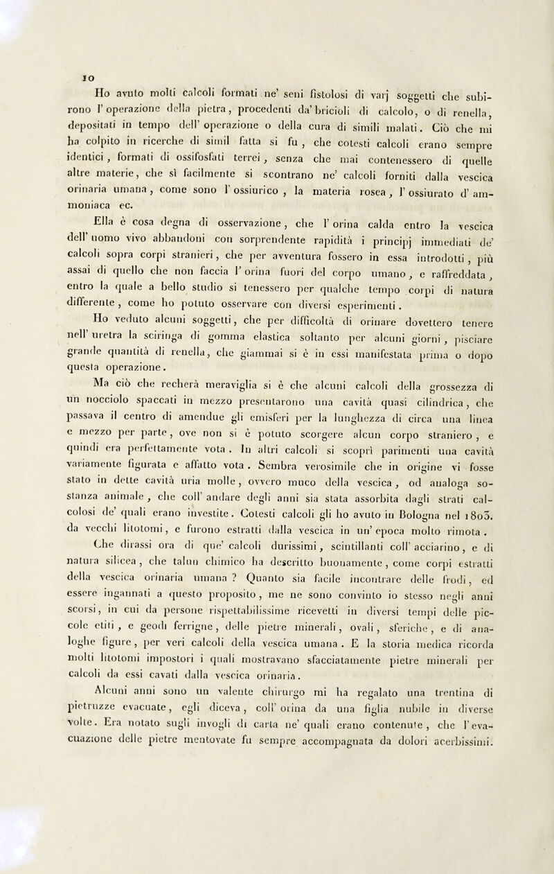 IO Ho avuto molli' calcoli formali ne’ seni fistulosi di varj soggetti che subi- rono 1’ operazione della pietra, procedenti da’bricioli di calcolo, o di renella, depositati in tempo delP operazione o della cura di simili rnalati. Cio che mi ha colpito in ricerche di simii fatta si fu , che cotesti calcoli erano sempre idcntici , formati 01 ossifosfati teriei , senza che mai contenessero di quelle altre materie, che si facilmente si scontrano ne’ calcoli fomiti dalla vescica orinaria umana , come sono 1 ossiurico , la materia rosea , 1’ ossiurato d’ am- moniaca ec. Elia e cosa degna di osservazione, che 1’ orina calda entro Ia vescica delf uomo vivo abbandoni con sorprendente rapidita i principj immediati de’ calcoli sopra corpi stranieri, che per avventura fossero in essa introdotti , piu assai di quello che non faccia V orina fuori dei corpo umano , e raffreddata , entro la quale a bello studio si tenessero per qualche tempo coipi di natura differente, come ho potuto osservare con diversi esperimenti. Ho veduto alcuui soggetti, che per difficolta di orinare dovettero tenere nell’ uretra la sciringa di gomma elastica soltanto per alcuni giorni , pisciare grande quantita di renella, che giammai si e in essi manifestata prima o dopo questa operazione. Ma cio che rechera meraviglia si e che alcuni calcoli della grossezza di un nocciolo spaccati in mezzo presentarono una cavita quasi cilindrica, che passava il centro di amendue gli emisferi per la lunghezza di circa una linea e mezzo per parte, ove non si e potuto scorgere alcun corpo straniero , e quindi era perfettamente vota . In altri calcoli si scopri parimenti una cavita variamente figurata e affatto vota . Sembra verosimile che in origine vi fosse stato in dette cavita uria molle , ovvero muco della vescica , od analoga so- slanza animale , che coli’ andare degi i anni sia stata assorbita dagli strati cal¬ culosi de quali erano investite. Cotesti calcoli gli ho avuto in Bologna nel i8o5. da vecchi litotomi, e furono estratti dalla vescica in un’ epoca molto rimota . Che dirassi ora di que’ calcoli durissimi, scintillanti coli’acciarino, e di natura silicea , che talun chimico ha deseritto buouamente , come corpi estratti della vescica orinaria umana? Quanto sia facile incontrare delle lrodi, ed essere ingannati a questo proposito, me ne sono convinto io stesso negli anni seorsi, in cui da persone rispettabilissime ricevetti in diversi tempi delle pic- cole etiti , e geodi ferrigne, delle pietre minerali, ovali, sferiche, e di ana- loghe figure , per veri calcoli della vescica umana. E la storia medica ricorda molli litotomi impostori i quali mostravano sfacciatamente pietre minerali per calcoli da essi cavati dalla vescica orinaria. Alcuni anni sono un valente chirurgo mi ha regalato una trentina di pietruzze evacuate, egli diceva, coli’orina da una figi i a nubile in diverse volte. Era notato sugi i invogli di carta ne’ quali erano contenufe , che 1’eva- cuazione delle pietre mentovate fu sempre accompagnata da dolori acerbissimi.