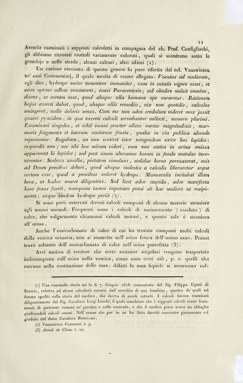 gli abbiamo ritrovati ciottoli variamente colorati , quali si scontrano sotto le grondaje e nelle strade , alcuni calcari, altri silicei (i). Uu curioso racconto di questo genere fu pure riferito dal cel. Vanswieten ne suoi Gommentarj, ii quale merita di essere allegato. J^ocatus ad mulierem, egi i dice , hydrope ascite tumentem immaniter, cum in aetatis vigore esset, et vires optime adhuc constarent, suasi Paracentesin \ sed obedire noluit omnino , dicens, se certam esse, quod absque ulla humana ope curaretur. Rationem hujus asserti dabat, quod, absque ullis remediis, vix non quotidie, calculos emingeret, nullo doloris sensu. Cum me non adeo credulum videret mox jussit quaeri pyscidem , in qua excreti calculi servabantur collecti, numero plurimi. Examinavi singulos, et nihil inveni praeter silices variae magnitudinis , mar¬ moris fragmenta et laterum coctorum frusta , qualia in via publica abunde reperiunlnr. Rogabam, an non sentiret inter mingendum exire hos lapides: respondit non; nec sibi hoc mirum videri , cum non statim in urina emissa apparerent lu lapides ; sed post unam alleramve horam in fondo matulae inve¬ nirentur . Scelesta ancilla, pietatem simulans, stolidae herae persuaserat, suis ad Deum precibus deberi, quod absque molestia a calculis liberaretur seque certam esse, quod a precibus cederet hydrops. Munusculis incitabat illam hera, ut haduc oraret diligentius. Sed licet adeo stupida, adeo manifesta haec fraus fuerit, numquam tamen impetrare potui ab hac muliere ut resipi¬ sceret ; sicque tandem hydrope periit (i). Si sono pero osservati diversi calcoli composti di alcune materie straniere agb umori animali. Frequenti sono i calcoli di ossisaccarato ( ossalato ) di calce, che volgarmente chiamansi calcoli morari , e questo sale e straniero alT orina . Anche 1’ossicarbonato di calce di cui ho trovato composti molti calcoli della vescica orinaria, non si ammette nell’orina fresca delTuomo sano. Proust trovo soltanto dell’ ossicarbonato di calce nell’ orina putrefatta (3) . Avvi motivo di credere che certe sostanze singolari vengano trasportate indecomposte colb orina nella vescica, come sono certi sali, p. e. quelli che entrano nella costituzione delle ossa : diffatti le ossa liquide si secernono col- (1) Una consimile storia mi fu li 7. Gingno 1818. comunicata dal Sig. Filippo Ugoni di Brescia , relativa ad alcuni calcoletti estratti dall’ oreccliio di una bambina ^ quattro de’ quali mi furono spediti colla storia dei medico, che diceva di averli estratti. I calcoli furono esaminati diligentemente dal Sig. Cavaliere Luigi Leccbi, il quale conchiuse cbe i supposti calcoli erano fram- menti di pielruzze comuni ne’ giardini e nelle contrade, e cbe il medico preso aveva un abbaglio giudicandoli calcoli umani . Nell’ esame cbe pur io ne ho fatlo dovetli convenire pienamente coi giudizio dei dolto Cavaliere Bresciano . (2) Vanswieten Connnent. t. 9. (3) Annal. Je Chim. t. 22.