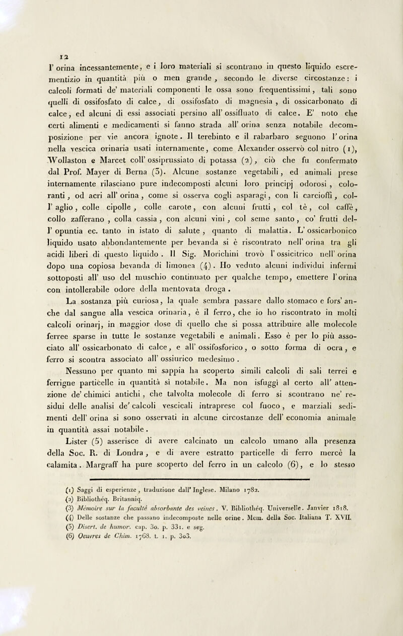 escre- 1’orina incessantemente, e i loro materiali si scontrano in questo liquido mentizio in quantita pili o men grande, secondo le diverse circostanze: i calcoli formati de’ materiali componenti Ie ossa sono frequentissimi, tali sono quelli di ossifosfato di calce, di ossifosfato di magnesia , di ossicarbonato di calce, ed alcuni di essi associati persino ali’ ossifluato di calce. E’ noto che certi alimenti e medicamenti si fanno strada ali’ orina senza notabile decom- posizione per vie ancora ignote. II terebinto e il rabarbaro segnono V orina nella vescica orinaria usati internamente, come Alexander osservo coi nitro (i), .Wollaston e Marcet coli’ossiprussiato di potassa (2), cio che fu confermato dal Prof. Mayer di Berna (3). Alcune sostanze vegetabili, ed animali prese internamente rilasciano pure indecomposti alcuni loro principj odorosi , colo¬ ranti , od acri ali’ orina , come si osserva cogli asparagi, con li carcioffi, col- I’ aglio, colle cipolle , colle carote, con alcuni frutti , coi te , coi caffe, collo zafferano , colla cassia , con alcuni vini , coi seme santo , co’ frutti del- 1’opuntia ec. tanto in istato di salute, quanto di malattia. L’ossicarbonico liquido usato abbondantemente per bevanda si e riscontrato nell’ orina tra gli acidi liberi di questo liquido . II Sig. Moricbini trovo 1’ ossicitrico nell’ orina dopo una copiosa bevanda di Iimonea (4) • Ho veduto alcuni individui infermi sottoposti ali’ uso dei muschio continuato per qualcbe tempo, emettere 1’orina con intollerabile odore della mentovata droga . La sostanza piu curiosa, la quale sembra passare dallo stomaco e fors’ an- cbe dal sangue alia vescica orinaria, e ii ferro, che io I10 riscontrato in molti calcoli orinarj, in maggior dose di quello che si possa attribuire alie molecole ferree sparse in tutte le sostanze vegetabili e animali. Esso e per lo piu asso¬ ciato ali’ ossicarbonato di calce, e ali’ossifosforico, o sotto forma di ocra , e ferro si scontra associato ali’ ossiurico medesimo . Nessuno per quanto mi sappia lia scoperto simili calcoli di sali terrei e ferrigne particelle in quantita si notabile, Ma non isfuggi al certo alT atten- zione de’ chimici antichi , che talvolta molecole di ferro si scontrano ne’ re¬ sidui delle analisi de' calcoli vescicali intraprese coi fuoco , e marziali sedi¬ menti dell’ orina si sono osservati in alcune circostanze dell’ economia animale in quantita assai notabile . Lister (5) asserisce di avere calcinato un calcolo umano alia presenza della Soc. Pu di Londra , e di avere estratto particelle di ferro merce Ia calamita . Margraff ha pure scoperto dei ferro in un calcolo (6), e lo stesso {1) Saggi di esperienze , traduzione dall* Tnglese. Milano 1782. (2) Bibliotheq. Britanniq. (3) Memoire sur la facuite absorbante des veines. V. Bibliotheq. Universelle. Janvier 1818. (4) Delle sostanze che passano indecomposte nelle orine. Mem. della Soc. Italiana T. XVII. (5) Disert. de humor, cap. 3o. p. 331. e seg. (6) Qeuvres de Cfiim. 17G8. t. 1. p. 3o3.