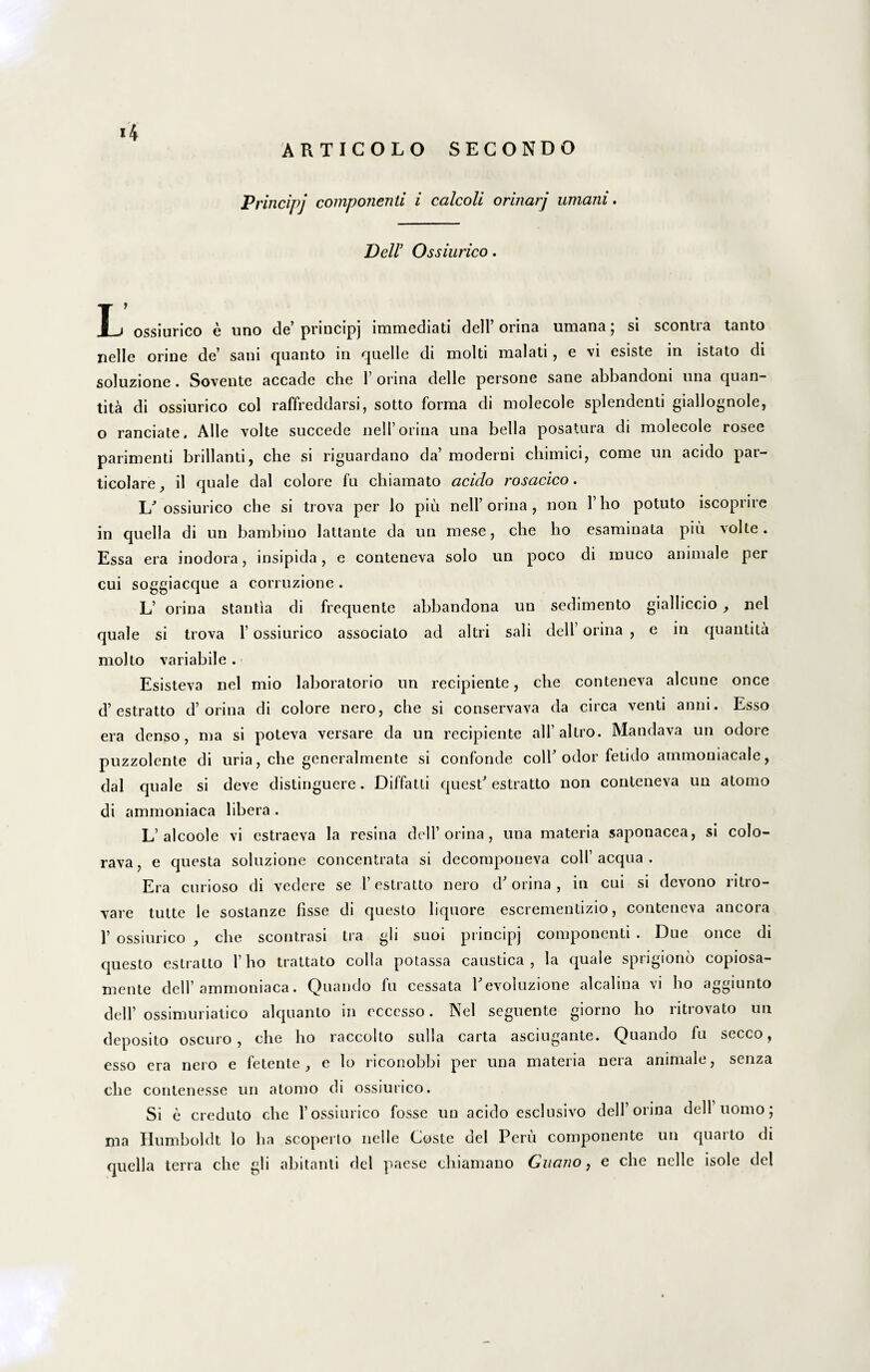 ARTICOLO SEGONDO Principj componenti i calcoli orinarj umani. Dell’ Ossiurico. T j ossiurico e uno de’ principj immediati dell’ orina umana; si scontra tanto nelle orine de’ sani quanto in quelle di molti malati, e vi esiste in istato di soluzione . Sovente accade che 1’ orina delle persone sane abbandoni una quan- tita di ossiurico coi raffreddarsi, sotto forma di molecole splendenti giallognole, o ranciate. Alie volte succede nell’ orina una bella posatura di molecole rosee parimenti brillanti, che si riguardano da’ moderni chimici, come un acido par- ticolare, il quale dal colore fu chiamato acido rosacico. L’ ossiurico che si trova per lo piu nell’ orina , non 1’ lio potuto iscoprire in quella di un bambiuo lattante da un mese, che ho esaminata piu volte. Essa era inodora, insipida, e conteneva solo un poco di muco animale per cui soggiacque a corruzione. L’ orina stantia di frequente abbandona un sedimento gialliccio f nel quale si trova 1’ ossiurico associato ad alti i sali dell orina , e in quantita molto variabile. Esisteva nel mio laboratorio un recipiente, che conteneva alcune once d’estratto d’orina di colore nero, che si conservava da circa venti anni. Esso era denso, ma si poteva versare da un recipiente alfaltro. Mandava un odore puzzolente di uria, che generalmente si confonde coli’odor fetido ammoniacale, dal quale si deve distinguere. Diffatti quest’ estratto non conteneva un atomo di ammoniaca libera . L’alcoole vi estraeva la resina dell’ orina, una materia saponacea, si colo- rava, e questa soluzione concentrata si decomponeva coli’ aequa . Era curioso di vedere se 1’ estratto nero d’ orina , in cui si devono ritro- vare tutte le sostanze fisse di questo liquore escrementizio, conteneva ancora 1’ ossiurico , che scontrasi tra gh suoi princip] componenti . E)ue once di questo estratto 1’ho trattato colla potassa caustica, la quale sprigiono copiosa- mente dell’ammoniaca. Quando fu cessata Eevoluzione alcalina vi ho aggiunto dell’ ossimuriatico alquanto in ecccsso. Nel seguente giorno ho ritrovato un deposito oscuro , che ho raccolto sulla carta asciugante. Quando fu secco, esso era nero e fetente , e lo riconobbi per una materia neia animale, senza che contenesse un atomo di ossiurico. Si e creduto che 1’ossiurico fosse un acido esclusivo dell’orina dell nomo; ma Humboldt lo ha scoperlo nelle Coste dei Peru componente un quaito di quella terra che gli abitanti dei paese chiamano Guano, e che nelle isole dei