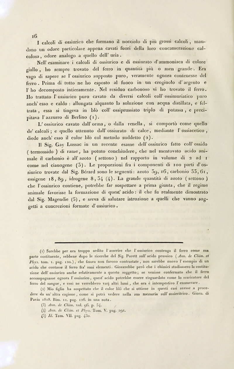 I calcoli di ossiurico clie formano il nocciolo di piu grossi calcoli , man- dano un odore particolare appena cavati fuori della loro concamerazione cal- colosa , odore analogo a quello delT uria . Nell’esaminare i calcoli di ossiurico e di ossiurato d’ ammoniaca di colore giallo , ho sempre trovato dei ferro in quantita piu o men grande . Era vago di sapere se 1’ ossiurico supposto puro, veramente ognora contenesse dei ferro . Prima di tutto ne ho esposto al fuoco in un crogiuolo d' argento e 1’ho decomposto intieramente. Nel residuo carbonoso vi ho trovato il ferro. Ilo trattato 1’ ossiurico puro cavato da diversi calcoli colf ossimuriatico puro ancli’ esso e caldo : allungata alquanto la soluzione con aequa distillata, e fel- trata , essa si tingeva in blo coli’ ossiprussiato triplo di potassa , e preci- pitava 1’azzurro di Berlino (i). I/ ossiurico cavato dall’ onna , o dalla renella , si comporto come quello de’ calcoli ; e quello ottenuto dall’ossiurato di calce, mediante 1’ossiacetico , diede ancli esso il color blo coi metodo suddetto (2). II Sig. Gay Lussac in un recente esame dei 1’ ossiurico fatto colf ossido ( termossido ) di rame, ha potuto conchiudere, clie nel mentovato acido ani¬ male il carbonio e ali’ azoto ( settono ) nel rapporto in volume di 2 ad 1 come nel cianogene (5). Le proporzioni fra i componenti di 100 parti d’os¬ siurico trovato dal Sig. Berard sono le seguenti: azoto 5g, 16, carbonio 33,61, ossigene 18,89, idrogene 8,34 (4)- Ea grande quantita di azoto (settono) che 1’ossiurico contiene, potrebbe far sospettare a prima giunta, clie il regime animale favorisse la formazione di quest’ acido : il che fu realmente dimostrato dal Sig. Magendie (5) , e serva di salutare istruzione a quelli che vanno sog- getti a concrezioni formate d’ ossiurico . (1) Sarebbe per ora troppo ardito 1’ asserire clie 1’ ossiurico contenga il ferro come sua parte costituente, sebbene dopo le ricerclie dei Sig. Porett sull’ acido prussico ( Ann. de Chim. et Phjs. tom. 1. pag. i20.)? clie finora non furono contrastate , non sarebbe nuovo 1’ esempio di un acido clie contasse il ferro fra’ suoi elementi. Gioverebbe pero clie i cbimici studiassero la costitu- zione dell’ ossiurico anebe relativamcnte a questo soggetto; se venisse confermato clie il ferro accompagnasse ognora 1’ ossiurico , quest’ acido potrebbe essere risguardato come lo scaricatore dei ferro dei sangue , e cosi ne verrebbero varj altri lumi clie ora e intempestivo 1’ enumerare . (2) Mio figlio lia sospettato clie il color blo clie si ottiene in questi casi avesse a proce¬ dere da un’ altra cagionc , come si potra vedere nella sua memoria sull’ ossieritrico. Giorn. di Pavia 1818. Bini. 11. pag. 126. in una nota. (3) Ann. de Chim. vol. 96. p. 54. (4) Ann. de Clam, el Phjs. Tom. Y. pag. 291. (5) Id. Tom. \ II. pag. 43o.