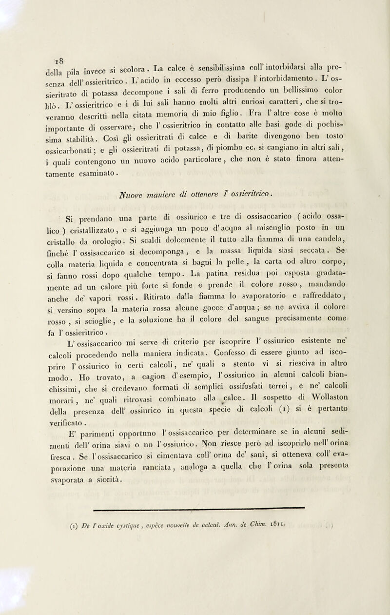 dclla pila invece si scolora . La calce c sensibilissima coli’ intorbidarsi alia pre- senza dell’ ossieritrico . L'acido in eccesso pero dissipa 1’intorbidamento . L’os- sieritrato di potassa decompone i sali di ferro producendo un bellissimo color blo L’ossieritrico e i di lui sali hanno rnolti altri curiosi caratteri, che si tro- yeranno descritti nella citata memoria di mio figlio. Fra 1’ altre cose e molio importante di osservare, che 1’ossieritrico in contatto alie basi gode di pochis- sima stabilita. Cosi gli ossieritrati di calce e di barite divengono ben tosto ossicarbonati; e gli ossieritrati di potassa, di piombo ec. si cangiano in altri sali, i quali contengono un nuovo acido particolare, che non e stato finoia atten- tamente esaminato. JSuove maniere di ottenere V ossieritrico. Si prendano una parte di ossiurico e tre di ossisaccarico (acido ossa- lico) cristallizzato, e si aggiunga un poco d’aequa al miseuglio posto in un cristallo da orologio. Si scaldi dolcemente il tutto alia fiarama di una candela, finche 1’ ossisaccarico si decomponga, e la massa liquida siasi seccata . Se colla materia liquida e concentrata si bagni la pelle, la carta od altro corpo, si fanno rossi dopo qualche tempo. La patina residua poi esposta gradata- mente ad un calore piu forte si fonde e prende il colore rosso , mandando anche de’ vapori rossi. Ritirato dalla fiarnma lo svaporatorio e raffreddato, si versino sopra la materia rossa alcune gocce d’acqua ; se ne avviva il colore rosso , si scioglie, e la soluzione ha il colore dei sangue precisamente come fa 1’ ossieritrico . L’ ossisaccarico mi serve di criterio per iscoprire V ossiurico esistente ne1 calcoli procedendo nella maniera indicata. Confesso di essere giunto ad isco¬ prire 1’ ossiurico in certi calcoli, ne’ quali a stento vi si riesciva in altro modo. Ho trovato, a cagion d’ eserapio, 1’ ossiurico in alcuni calcoli bian- chissimi, che si credevano formati di semplici ossifosfati terrei, e ne calcoli morari , ne’ quali ritrovasi combinato alia calce. 11 sospetto di Wollaston dell a presenza dell’ ossiurico in questa specie di calcoli (i) si e pertanto verificato . E’ parimenti opportuno 1’ossisaccarico per determinare se in alcuni sedi¬ menti dell’orina siavi o no 1’ossiurico. Non riesce pero ad iscoprirlo nell’orina fresca. Se 1’ossisaccarico si cimentava coli’orina de’ sani, si otteneva coli’eva- porazione una materia ranciata, analoga a quella che 1 orina sola presenta svaporata a siceita. (i) De V oxide cystique , espece nouvelle de calcul- Ann. de Chitn. 1811. I