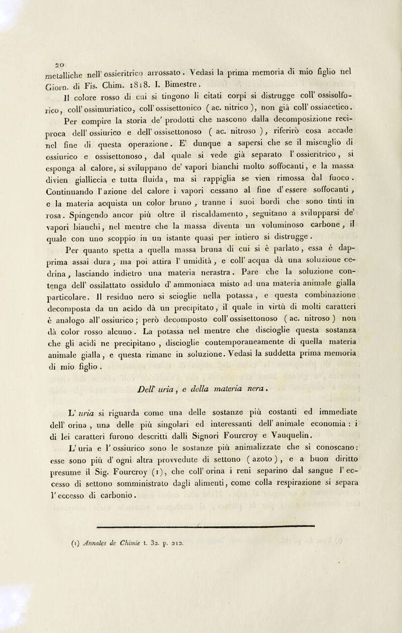 metalliche nell’ ossieritrico arrossato . Yedasi la prima memoria di mio figlio nel Giorn. di Fis. Chim. 1818. I. Bimestre. 13 colore rosso di cui si tingono li citati corpi si distrugge coli’ ossisolfo- rico, coli’ossimuriatico, coli’ossisettonico ( ac. nitrico ), non gia coli’ ossiacetico. Per compire la storia de' prodotti che nascono dalla decomposizione reci¬ proca dell’ ossiurico e dell’ ossisettonoso ( ac. nitroso ), riferiro cosa accade nel fine di questa operazione. E’ dunque a sapersi che se il miscuglio di ossiurico e ossisettonoso, dal quale si vede gia separato 1 ossieritrico, si esponga al calore, si sviluppano de’ vapori bianchi molto soffocanti, e la massa divien gialliccia e tutta fluida, ma si rappiglia se vien rimossa dal fuoco . Continuando l azione dei calore i vapori cessano al fine d essere soffocanti ? e la materia acquista un color bruno , tranne i suoi bordi che sono tinti in rosa. Spingendo aneor piu oltre il riscaldamento , seguitano a svilupparsi de vapori bianchi, nel mentre che la massa diventa un voluminoso carbone, il quale con uno scoppio in un istante quasi per intiero si distrugge . Per quanto spetta a quella massa bruna di cui si e pariato , essa e dap- prima assai dura , ma poi attira 1’ umidita , e coli aequa da una soluzione ce¬ drina , lasciando indielro una materia nerastra. Pare che la soluzione con- tenga dell’ ossilattato ossidulo d’ ammoniaca misto ad una materia animale gialla particolare. 11 residuo nero si scioglie nella potassa , e questa combinazione decomposta da un acido da un precipitato, il quale in virtu di molti caratteri e analogo ali’ ossiurico j pero decomposto coli ossisettonoso ( ac. nitroso ) non da color rosso alcuno . La potassa nel mentre che discioglie questa sostanza che gli acidi ne precipitano , discioglie contemporaneamente di quella materia animale gialla, e questa rimane in soluzione. Yedasi la suddetta prima memoria di mio figlio . Dell uria, e clella materia nera. L’ uria si riguarda come una delle sostanze piu costanti ed immediate dell’ orina , una delle piu singolari ed interessanti dell’ animale economia : i di lei caratteri furono descritti dalli Signori Fourcroy e Yauquelin. L’uria e 1'ossiurico sono le sostanze piu animalizzate che si conoscano: esse sono piu d’ ogni altra provvedute di settono ( azoto) , e a buon diritto presume il Sig. Fourcroy (i), che coli’orina i reni separino dal sangue 1’ec- cesso di settono somministrato dagli alimenti, come colla respirazione si separa V eccesso di carbonio . (i) Annales de Chimie t. 32. p. 312.