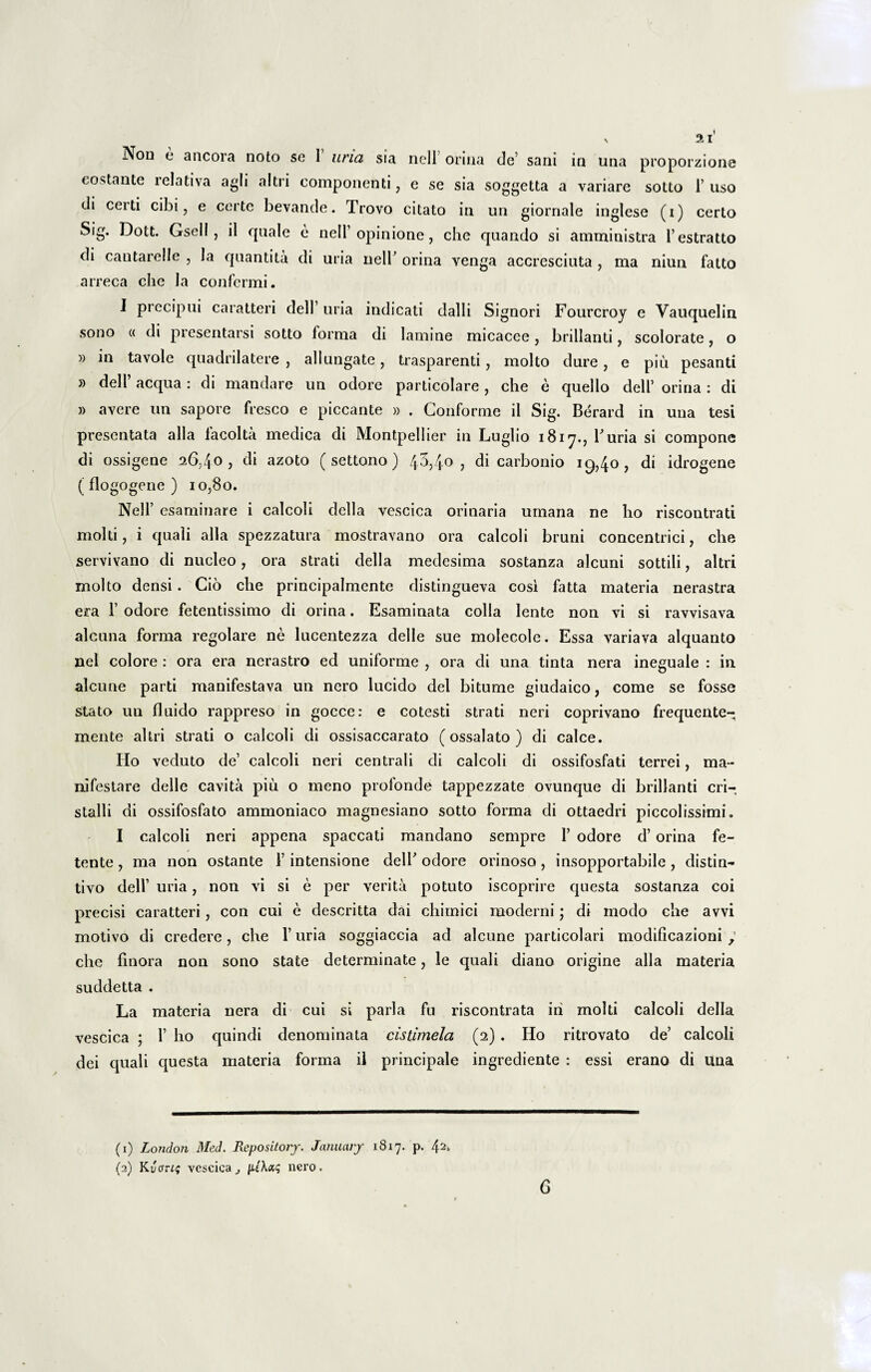 Nou e ancora noto se I uria sia nell orina de’ sani in una proporzione costante relativa agli altri componenti, e se sia soggetta a variare sotto 1’ uso di certi cibi, e certe bevande. Trovo citato in un giornale inglese (i) certo Sig. Dott. Gsell , il cpiale e nell’ opinione, che quando si amministra 1’estratto di cantarelle , la quantita di uria nell’ orina venga accresciuta , ma niun fatto arreca che la confermi. I precipui caratteri dell’ uria indicati dalli Signori Fourcroy e Vauquelin sono « di presentarsi sotto forma di lamine micacee, brillanti, scolorate, o » in tavole quadrilatere , allungate, trasparenti , molto dure, e piu pesanti » dell aequa : di mandare un odore particolare , che e quello dell’ orina : di » avere un sapore fresco e piccante » . Conforme il Sig. Berard in una tesi presentata alia facolta medica di Montpellier in Luglio 1817., Furia si compone di ossigene 26,40, di azoto ( settono) 4.3,40, di carbonio 19,40, di idrogene ( flogogene ) 10,80. Nelf esaminare i calcoli della vescica orinaria umana ne ho riscontrati molti, i quali alia spezzatura mostravano ora calcoli bruni concentrici, che servivano di nucleo, ora strati della medesima sostanza alcuni sottili, altri molto densi. Cio che principalmente distingueva cosi fatta materia nerastra era 1’ odore fetentissimo di orina. Esaminata colla lente non vi si ravvisava alcuna forma regolare ne lucentezza delle sue molecole. Essa variava alquanto nel colore : ora era nerastro ed uniforme , ora di una tinta nera ineguale : in alcune parti manifestava un nero lucido dei bitume giudaico, come se fosse stato un fluido rappreso in gocce: e cotesti strati neri coprivano frequente- mente altri strati o calcoli di ossisaccarato (ossalato ) di calce. Ilo veduto de’ calcoli neri centrali di calcoli di ossifosfati terrei, ma¬ nifestare delle cavita piu o meno profonde tappezzate ovunque di brillanti cri- stalli di ossifosfato ammoniaco magnesiano sotto forma di ottaedri piccolissimi. I calcoli neri appena spaccati mandano sempre 1’ odore d’ orina fe- tente , ma non ostante 1’ intensione dell’ odore orinoso , insopportabile , distin¬ ti vo dell’ uria, non vi si e per verita potuto iscoprire questa sostanza coi precisi caratteri, con cui e descritta dai chimici moderni; di modo che avvi motivo di credere, che 1’ uria soggiaccia ad alcune particolari modificazioni che finora non sono state determinate, le quali diano origine alia materia suddetta . La materia nera di cui si paria fu riscontrata iri molti calcoli della vescica ; 1’ ho quindi denominata cistimela (2) . Ho ritrovato de’ calcoli dei quali questa materia forma il principale ingrediente : essi erano di una (1) London Med. Repository. January 1817. p. (2) Kucrrif vescica., |nero. 6