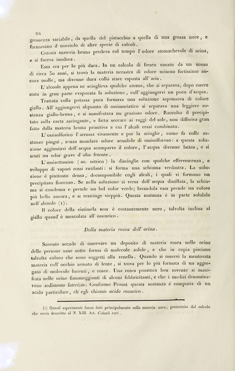 2‘2 «rossezza variabile, da quella dei pistacchio a quella di una grossa noce, e forma vano il nocciolo di altre specie di calcoli. Cotesta materia bruna perdeva coi tempo 1’ odore stomachevole di orina, c si faceva inodora . Essa era per Io piu dura. In un calcolo di fresco cavato da un uomo di circa 3o anni, si trovo Ia materia nerastra di odore orinoso fortissimo an¬ cora molle , ma divenne dura collo stare esposta all aria . L’alcoole appena ne scioglieva qualche atomo, clie si separava, dopo essere stata in gran parte evaporata la soluzione , coli' aggiungervi un poco d’acqua. Trattata colla potassa pura formava una soluzione saponacea di colore cjallo. AU’ aoginneervi alquanto di ossimuriatico si separava una leggiere so- stanza giallo-bruna , e si manifestava un grazioso odore. Raccolto il precipi- tato sulla carta asciugante, e fatto seccare ai raggi dei sole, non dilfenva gran fatto dalla materia bruna primitiva a cui 1’alcali erasi combinato. L’ossisolforico I’ arrossa vivamente e poi la scioglie, come fa colle so- stanze pingui, senza mandare odore sensibile di ossisolforoso: a questa solu¬ zione aiuntavi dell’aequa scomparve il colore, E aequa divenne lattea , e si senti un odor grave d’ olio fetente . L’ossisettonico (ac. nitrico ) la discioglie con qualche effervescenza , e sviluppo di vapori rossi rutilanti : si forma una schiuma verdastra. La solu¬ zione e piuttosto densa, decomponibile cogli alcali, i quali vi formano un precipitato fioccoso. Se nella soluzione si versa dell’aequa distillata , la schiu¬ ma si condensa e prende un bel color verde; lavandola essa prende un colore piu bello ancora, e si restringe vieppiu. Questa sostanza e in parte solubile nelf alcoole (i) . 11 colore della cistimela non e costantemente nero , talvolta inclina al giallo quand’ e mescolata all’ ossiurico . Vella materia rosea dell' orina. Sovente accade di osservare un deposito di materia rosea nelle orine delle persone sane sotto forma di molecole solide , e che in copia pisciano talvolta coloro che sono soggetti alia renella . Quando si osservi la mentovata materia coli’ occhio armato di lente , si trova per lo piu formata di un aggre¬ gato di molecole lucenti , e rosee . Una rosea posatura ben sovente si mani¬ festa nelle orine fiammeggianti di alcuni febbricitanti, e che i medici denomina- rono sedimento laterizio. Conforme Proust questa sostanza e composta di un acido particolare, c-h egli chiamo acido rosacico . (i) Questi esperimenti furon fatti principalmente sulla materia nera, presentala dal calcolo che verra descritto al N. XIII. Art. Calcoli rari.