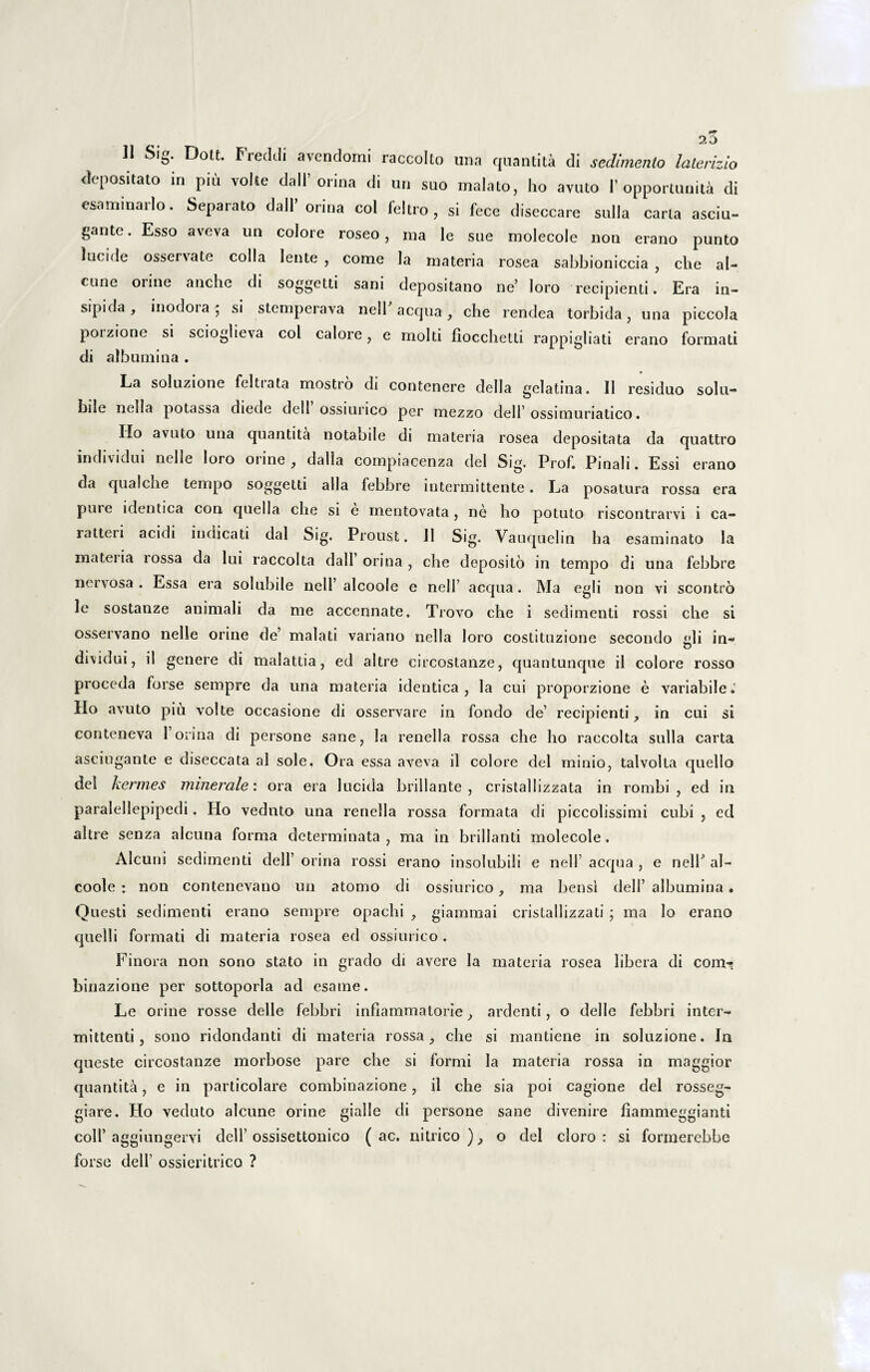 depositato in piu volte dall’ orina di un suo malato, ho avuto 1’ opportunis di esaminarlo. Separato dall orina coi feltro , si fece diseccare sulla carta asciu- gante. Esso aveva un colore roseo, ma le sue molecole non erano punto lucide ossei vate colla lente , come la materia rosea sabbioniccia , che al¬ eone oiine anche di soggetti sani depositano ne’ loro recipienti. Era in¬ sipida, inodoia; si stemperava nell aequa, che rendea torbida, una piccola poizione si scioglieva coi calore, e molti fiocchetti rappigliati erano formati di albumina . La soluzione feltiata mostro di contenere deiIa gelatina. II residuo solu¬ bile nella potassa diede dell ossiurico per mezzo dell’ossimuriatico. Ilo avuto una quantita notabile di materia rosea depositata da quattro individui nclle loro oiine , dalla compiacenza dei Sig. Prof. Pinali. Essi erano da qualche tempo soggetti alia febbre intermittente. La posatura rossa era puie identica con quella che si e mentovata, ne ho potuto riscontrarvi i ca- ratteri acidi indicati dal Sig. Proust. 11 Sig. Vauquelin ha esaminato la mateiia lossa da lui raccolta dall orina, che deposito in tempo di una febbre nervosa . Essa era solubile nell’ alcoole e nell’ aequa. Ma egli non vi scontro le sostanze animali da me accennate. Trovo che i sedimenti rossi che si osservano nelle orine de’ malati variano nella loro costituzione secondo «ili in- dividui, il genere di malattia, ed altre circostanze, quantunque il colore rosso proceda farse sempre da una materia identica, la cui proporzione e variabile.' Ho avuto piu volte occasione di osservare in fondo de’ recipienti, in cui si conteneva 1 orina di persone sane, la renella rossa che ho raccolta sulla carta asciugante e diseccata al sole. Ora essa aveva il colore dei minio, talvolta quello dei hermes minerale: ora era lucida brillante , cristallizzata in rombi , ed in paralellepipedi. Ho vednto una renella rossa formata di piccolissimi cubi , ed altre senza alcuna forma determinata, ma in brillanti molecole, Alcuni sedimenti dell’ orina rossi erano insolubili e nell’ aequa , e nelh al¬ coole : non contenevano un atomo di ossiurico, ma bensi dell’ albumina. Questi sedimenti erano sempre opachi , giammai cristallizzati ; ma lo erano quelli formati di materia rosea ed ossiurico. Finora non sono stato in grado di avere la materia rosea libera di com-? binazione per sottoporla ad esame. Le orine rosse delle febbri inflammatorie, ardenti, o delle febbri inter¬ mittenti, sono ridondanti di materia rossa, che si mantiene in soluzione. In queste circostanze morbose pare che si formi la materia rossa in maggior quantita, e in particolare combinazione, il che sia poi cagione dei rosseg- giare. Ho veduto alcune orine gialle di persone sane divenire fiammeggianti coli’ aggiungervi dell’ ossisettonico (ac. nitrico ), o dei cloro : si formerebbe forse dell1 ossieritrico ?