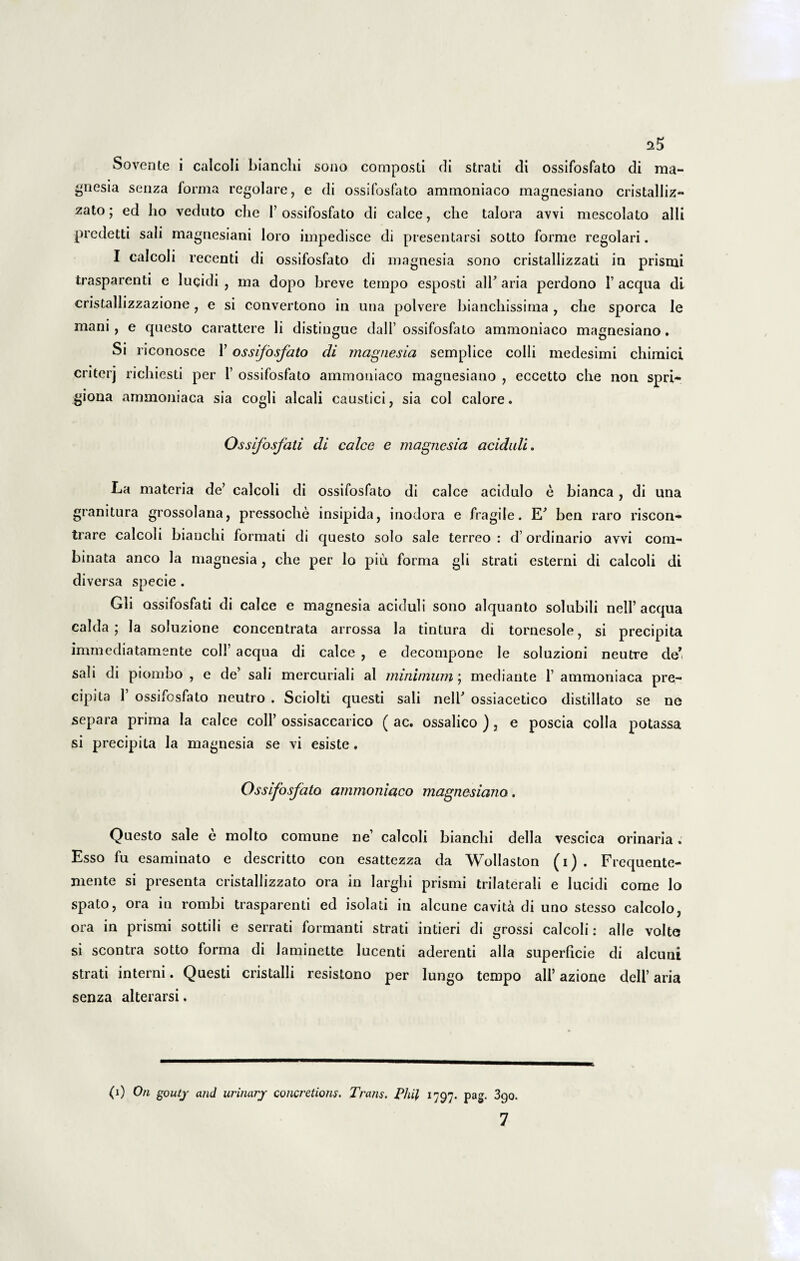 Sovente i calcoli bianclii sono composti di strati di ossifosfato di raa- ^nesia senza forma regolare, e di ossifosfato ammoniaco magnesiano cristalliz- zato; ed ho veduto che 1’ossifosfato di calce, che talora avvi mescolato alii predetti sali magnesiani loro impedisce di presentarsi sotto forme regolari. I calcoli recenti di ossifosfato di magnesia sono cristallizzati in prismi trasparenti e lucidi , ma dopo breve tempo esposti alh aria perdono 1’ aequa dl cristallizzazione, e si convertono in una polvere bianchissima , che sporca le mani , e questo carattere li distiugue dall’ ossifosfato ammoniaco magnesiano. Si riconosce 1’ ossifosfato di magnesia semplice colli medesimi chimici criterj riebiesti per 1’ ossifosfato ammoniaco magnesiano , eccetto che non spri- giona arnmoniaca sia cogli alcali caustici, sia coi calore. Ossifosfati di calce e magnesia aciduli. La materia de’ calcoli di ossifosfato di calce acidulo e bianca , di una granitura grossolana, pressoche insipida, inodora e fragile. E* ben raro riscon- trare calcoli bianchi formati di questo solo sale terreo : d’ ordinario avvi com¬ binata anco la magnesia, che per lo piu forma gli strati esterni di calcoli di diversa specie . Gli ossifosfati di calce e magnesia aciduli sono alquanto solubili nell’ aequa calda; la soluzione concentrata arrossa la tintura di tornesole, si precipita immediatamente coli’ aequa di calce , e decompone le soiuzioni neutre de* sali di piombo , e de’ sali mercuriali al minimum; mediante 1’ arnmoniaca pre- cipita 1 ossifosfato neutro . Sciolti questi sali nelb ossiacetico distillato se ne separa prima Ia calce coli’ ossisaccarico ( ac. ossalico ), e poscia colla potassa si precipita la magnesia se vi esiste. Ossifosfato ammoniaco magnesiano. Questo sale e molto comune ne’ calcoli bianchi della vescica orinaria. Esso fu esaminato e descritto con esattezza da Wollaston (i) . Frequente- mente si presenta cristallizzato ora in larghi prismi trilaterali e lucidi corae lo spato, ora in rombi trasparenti ed isolati in alcune cavita di uno stesso calcolo, ora in prismi sottili e serrati formanti strati intieri di grossi calcoli: alie volte si scontra sotto forma di laminette lucenti aderenti alia superficie di alcuni strati interni. Questi cristalli resistono per lungo tempo ali’ azione dell’ aria senza alterarsi. (i) Ori goutj and urinary concretioris. Trans. Pliil 1797. pag. 3go. 7