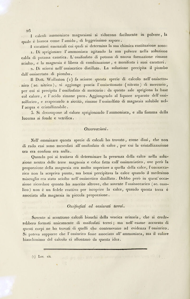 I calcoii ammoniaco magnesiani si riducono facilmentc in polvere, Ia quale e bianca come 1’ amido , di leggerissimo sapore . I caratteri essenziali coi quali si determina la sua cliimica costituzione sono: 1. Di sprigionare hammoniaca agitando la sua polvere nella solnzione calda di potassa caustica. L ossifosfato di potassa di nuova formazione rimane sciolto, e la magnesia e libera di combinazione , e manifesta i suoi caratteri. 2. Di sciorsi nelF ossiacetico distillato. La soluzione precipita il piombo dair ossiacetato di piombo . II Dott. Wollaston (i) fa sciorre questa specie di calcolo nell’ossisetto- , nico ( ac. nitrico), vi aggiunge poscia 1’ ossisettonato ( nitrato ) di mercurio , per cui si precipita 1’ ossifosfato di mercurio : da questo sale sprigiona la base coi calore, e F acido rimane puro. Aggiungendo al liquore separato dell’ossi- solforico , e svaporando a siccita, rimane 1’ ossisolfato di magnesia solubile nel- 1’ aequa e cristallizzabile . 5. Si decompone al calore sprigionando Fammoniaca, e alia fiamma della lucerna si fonde e vetrifica. Osservazioni. Nell’ esaminare questa specie di calcoii lio trovato , come dissi, che non di rado essi sono mescolati ali' ossifosfato di calce , per cui la cristallizzazione ora era confusa ora nulla. Quando poi si trattava di determinare la presenza della calce nella solu¬ zione neutra dellc terre magnesia e calce fatta coli’ ossimuriatico , ove pero la proporzione della magnesia era molto superiore a quella della calce, Fossisacca- rico non Ia scopriva punto, ma bensi precipitava la calce quando il medesimo miseuglio era stato sciolto nell’ossiacetico distillato. Debbo pero in quesh occa¬ sione ricordare quanto bo asserito altrove, che sovente Fossisaccarico (ac. ossa- lico) non e un fedele reattivo per iscoprire Ia calce, quando questa terra e associata alia magnesia in piccola proporzione . Ossifosfati ed ossiurati terrei. Sovente si scontrano calcoii bianchi della vescica orinaria, che si crede- rebbero formati unicamente di ossifosfati terrei ; ma nell’ esame accurato di questi corpi ne lio trovati di quelli che contenevano ad evidenza Fossiurico. Si poteva supporre che F ossiurico fosse associato alF ammoniaca, ma il colore bianchissimo dei calcolo ci allontano da questa idea. (i) Loc. cit.
