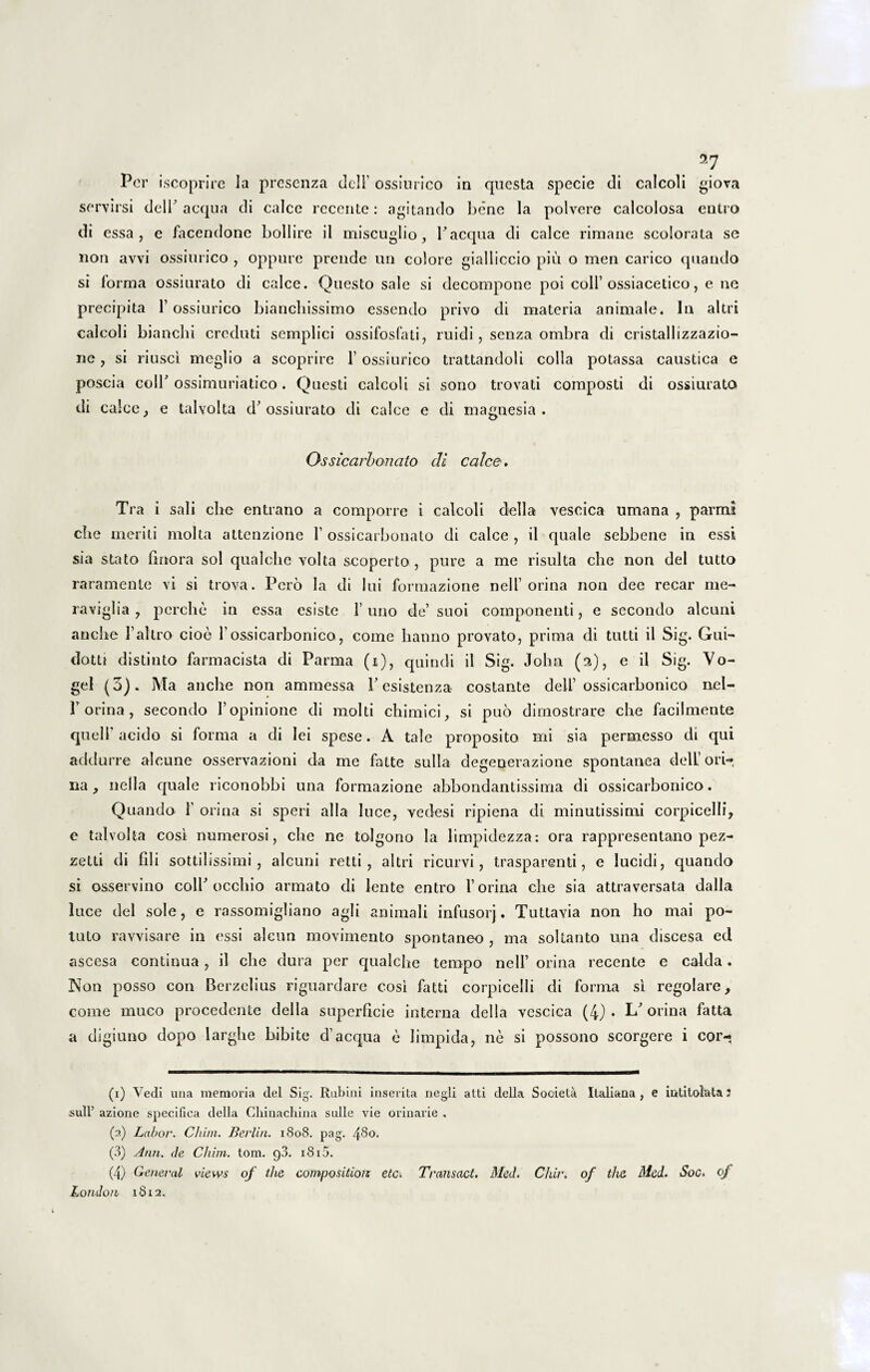 Per iscoprire Ia presenza dell ossiurico in questa specie di calcoli giova servirsi dell'aequa di calce recente: agitando bene la polvere calcolosa entro di essa, e facendone boli ire il miseuglio , Paequa di calce rirnane scolorata se non avvi ossiurico , oppure prende un colore gialliccio piu o men carico quando si forma ossiurato di calce. Questo sale si decompone poi coli ossiacetico, e ne precipita 1’ ossiurico bianebissimo essendo privo di materia animale. In altri calcoli bianebi creduti semplici ossifosfati, ruidi, senza ombra di cristallizzazio- ne, si riusci meglio a scoprire 1’ ossiurico trattandoli colla potassa caustica e poscia coli' ossimuriatico. Questi calcoli si sono trovati composti di ossiurato di calce, e talvolta d'ossiurato di calce e di magnesia . Ossicarbonato di calce, Tra i sali che entrano a comporre i calcoli della vescica umana , parmi cbe meriti molta attenzione l ossicarbonato di calce , il quale sebbene in essi sia stato firtora sol qualclie volta scoperto , pure a me risuita che non dei tutto raramente vi si trova. Pero la di lui formazione nell orina non dee recar me- raviglia , perche in essa esiste 1’ uno de’ suoi componenti, e secondo alcuni anche Faltro cioe l ossicarbonico, come hanno provato, prima di tutti il Sig. Gui- dotti distinto farmacista di Parma (i), quindi il Sig. John (a), e il Sig. Vo- gel (3). Ma anche non ammessa V esistenza costante dell’ ossicarbonico nel- F orina , secondo 1’opinione di molti chimici, si puo diinostrare che facilmente quell acido si forma a di lei spese. A tale proposito mi sia permesso di qui addurre alcune osservazioni da me fatte sulla degenerazione spontanea dell ori-*, na, nella quale riconobbi una formazione abbondantissima di ossicarbonico. Quando 1' orina si speri alia luce, vedesi ripiena di minutissimi corpicelli, e talvolta cosi numerosi, che ne tolgono la limpidezza: ora rappresentano pez- zetti di fili sottilissimi , alcuni retti , altri ricurvi, trasparenti, e lucidi, quando si osservino colP occhio armato di lente entro 1’orina che sia attraversata dalla luce dei sole, e rassomigliano agli animali infusorj. Tuttavia non ho mai po¬ tato ravvisare in essi alcun movimento spontaneo , ma soltanto una cliscesa ed ascesa continua , il che dura per qualche tempo nell orina recente e calda. Non posso con Berzelius riguardare cosi fatti corpicelli di forma si regolare, come muco procedente della superficie interna della vescica (4) • L' orina fatta a digiuno dopo larghe bibite d’aequa e limpida, ne si possono scorgere i cor- (x) Vedi una memoria dei Sig. Rubini inserita negli atti della Societa Italiana , e iatitofata; sulF azione specifica della Chinachina suile vie orinarie . (2) Labor. Chim. Berlin. 1808. pag. 480. (3) Ann. de Chim. tom. 93. 1815. (4) General views of the compositior etc. Transuet. Med. Chir. of tha Med. Soc. of London 18x2.