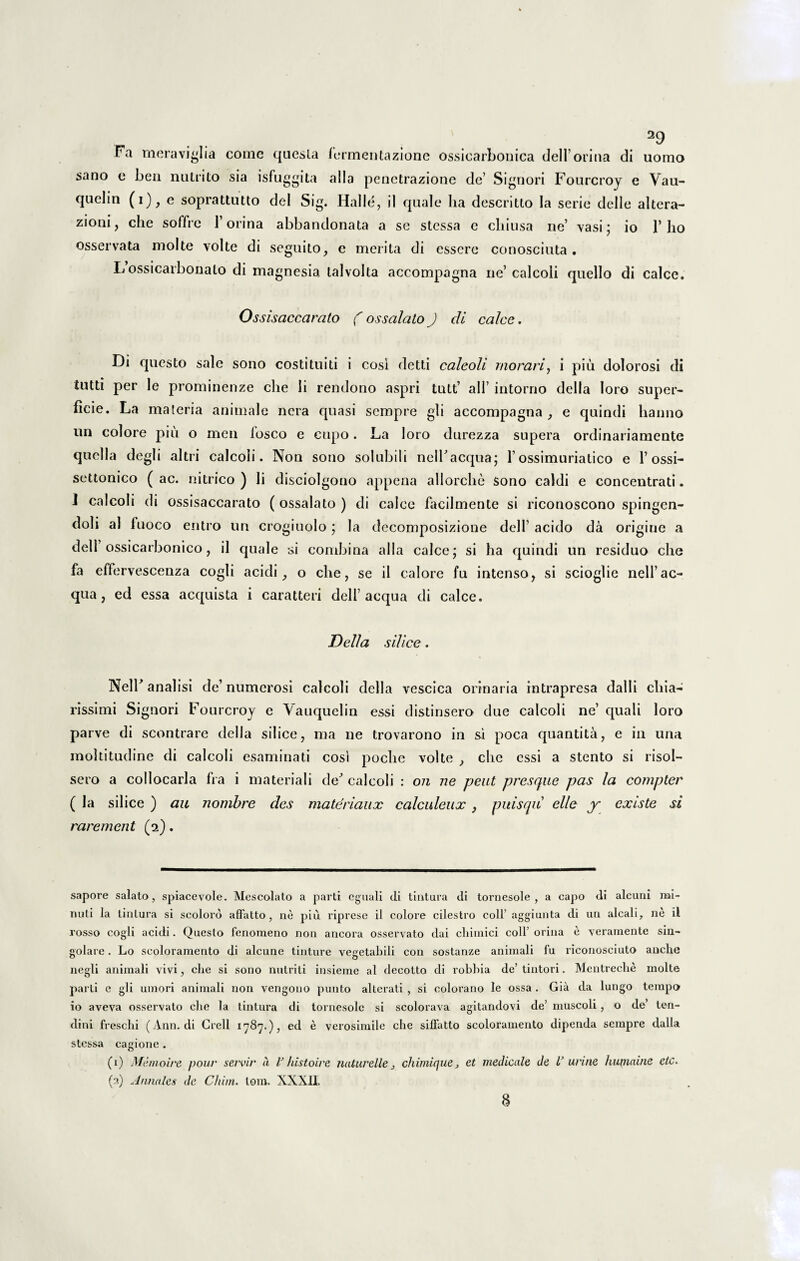 Fa meraviglia come questa fermentazione ossicarbouica delforina di uomo sano e ben nutrito sia isfuggita alia penetrazione de’ Signori Fourcroj e Vau- quelin (i), e soprattutto dei Sig. Halle, il quale lia descritto Ia serie delle altera- zioni, che soffic 1’orina abbandonata a se stessa e chiusa ne’ vasi; io 1’lio osservata molte volte di seguito, e merita di esscre conosciuta . L ossicarbonalo di magnesia talvolta accompagna ne’calcoli quello di calce. Ossisaccarato ( os sedato J di calce. Di questo sale sono costi tui ti i cosi detti calcoli morari, i piu dolorosi di iutti per le prominenze che li rendono aspri tutt’ ali’ intorno della loro super¬ ficie. La materia animale nera quasi sempre gli accompagna,, e quindi hanno un colore piu o men losco e ctipo. La loro durezza supera ordinariamente quella degli altri calcoli. Non sono solubili nelTacqua; 1’ ossimuriatico e 1’ossi- settonico ( ac. nitrico ) li disciolgono appena allorche sono caldi e concentrati. I calcoli di ossisaccarato ( ossalato ) di calce facilmente si riconoscono spingen- doli al fuoco entro un crogiuolo ; Ia decomposizione deiF acido da origine a dell ossicarbonico, il quale si combina alia calce; si ha quindi un residuo che fa effervescenza cogli acidi, o che, se il calore fu intenso, si scioglie nelfac- qua, ed essa acquista i caratteri dell’aequa di calce. Delia silice. NelF anal isi de’ numerosi calcoli della vescica orinaria intrapresa dalli chia- rissimi Signori Fourcroj e Vauquelin essi distinsero due calcoli ne’ quali loro parve di scontrare della silice, ma ne trovarono in si poca quantita, e in una moltitudine di calcoli esaminati cosi poche volte , che essi a stento si risol- sero a collocarla fra i materiali de^ calcoli : on 7le peut pixsque pas la compter ( Ja silice ) au iiombre des materiaux calculeux, puisqu elle y existe si raremeiit (2). sapore salato, spiacevole. Mescolato a parti cguali di tintura di tornesole , a capo di alcuni mi¬ nuti la tintura si scoloro affatto, ne piu riprese il colore cilestro coli’ aggiunta di un alcali, ne il rosso cogli acidi. Questo fenomeno non ancora osservato dai cliimici coli’ orina e yeramente sin- golare. Lo scoloramento di alcune tinture vegetabili con sostanze animali fu riconosciuto anche negli animali vivi, clie si sono nutriti insieme al decolto di robbia de’tintori. Mentreclie molte parti e gli umori animali non vengono punto altcrati , si colorano le ossa . Gia da lungo tempa io aveva osservato che la tintura di tornesole si scolorava agitandovi de’ muscoli, o de’ ten¬ dini freschi (Ann. di Crell ed e verosimile che silfatto scoloramento dipenda sempre dalla stessa cagione (1) Memoire pour seivir a V histoire naturelle, chimicfue> et medicale de l’ urine hujnaine etc. (a) Annales de Chiin. tom. XXXII.