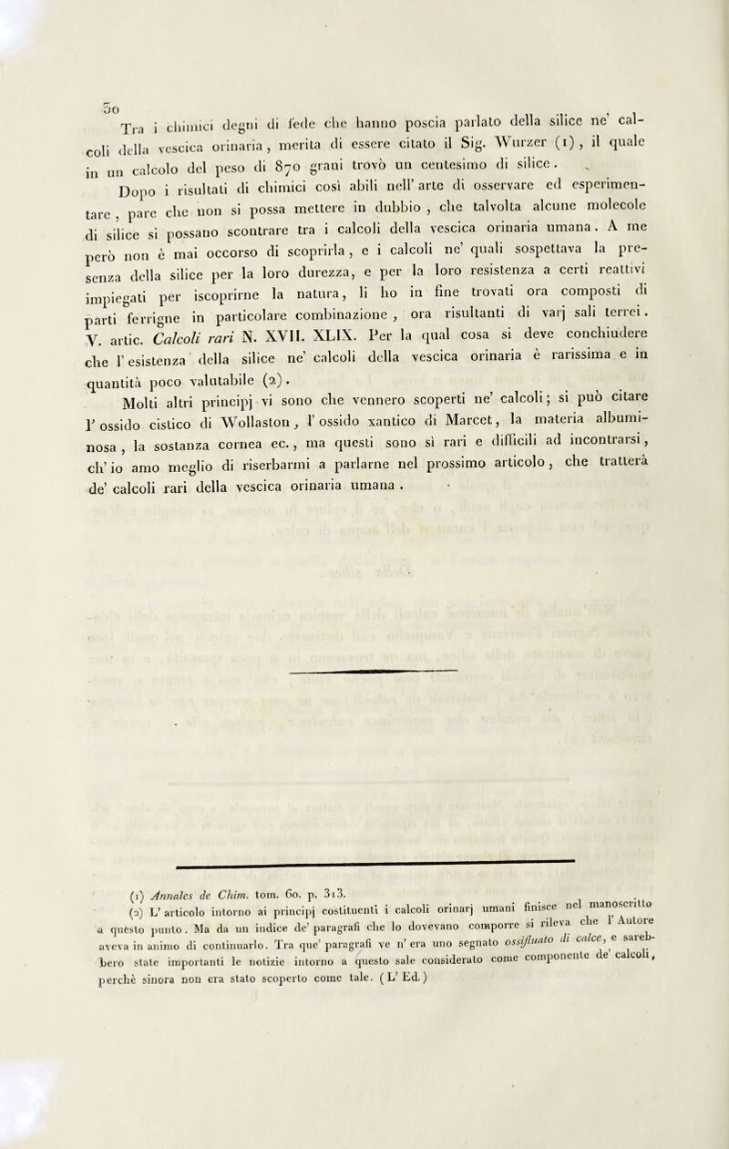 Tra i cbiinioi degrti di fede cbe hanno poscia parlalo della silice ne cal- coli della vescica orinaria , merita di essere citato il Sig. Wnrzer (i) , il quale iu un calcolo dei peso di 870 grani trovo un centesimo di silice. Dopo i risuitati di chimici cosi abili nell’ arte di osservare ed esperimen- tarc , pare che non si possa mettere in dubbio , cbe talvolta alcune molecole di silice si possano scontrare tra i calcoli della vescica orinaria umana . A me pero non e mai occorso di scoprirla , e i calcoli ne’ quali sospettava la pre- scnza della silice per la loro durezza, e per la loro resistenza a certi reattivi impiegati per iscoprirne la natura, li lio in fine trovati ora composti di parti ferrigne in particolare combinazione , ora risultanti di varj sali terrei. V. artic. Calcoli rari N. XVII. XLIX. P er la qual cosa si deve conchiudere cbe f esistenza- della silice ne calcoli della vescica orinaria e rarissima e in quantita poco valutabile (2). Molti altri principj vi sono cbe vennero scoperti ne’ calcoli; si puo citare Possido cistico di Wollaston , 1’ ossido xantico di Marcet, la materia albunn- liosa , la sostanza cornea ec., ma questi sono si rari e difficili ad incontrarsi, ch’ io amo meglio di riserbarmi a parlarne nel prossimo articolo, cbe trattera de’ calcoli rari della vescica orinaria umana . (1) Annales de Chim. tom. 60. p. 3i3. (2) L’ articolo intorno ai principj costituenti i calcoli orinarj umani finisce ne manosciit o a questo punio . Ma da un indice de’ paragrafi che lo dovevano comporre si rileva che ut01^ aveva in animo di continuarlo. Tra que’paragrafi ye n’era uno segnato ossifluato d' , hero state importanti le notizie intorno a questo sale considerato come componente c e ca eo , perche sinora non era stato scoperto comc tale. (L’Ed.)