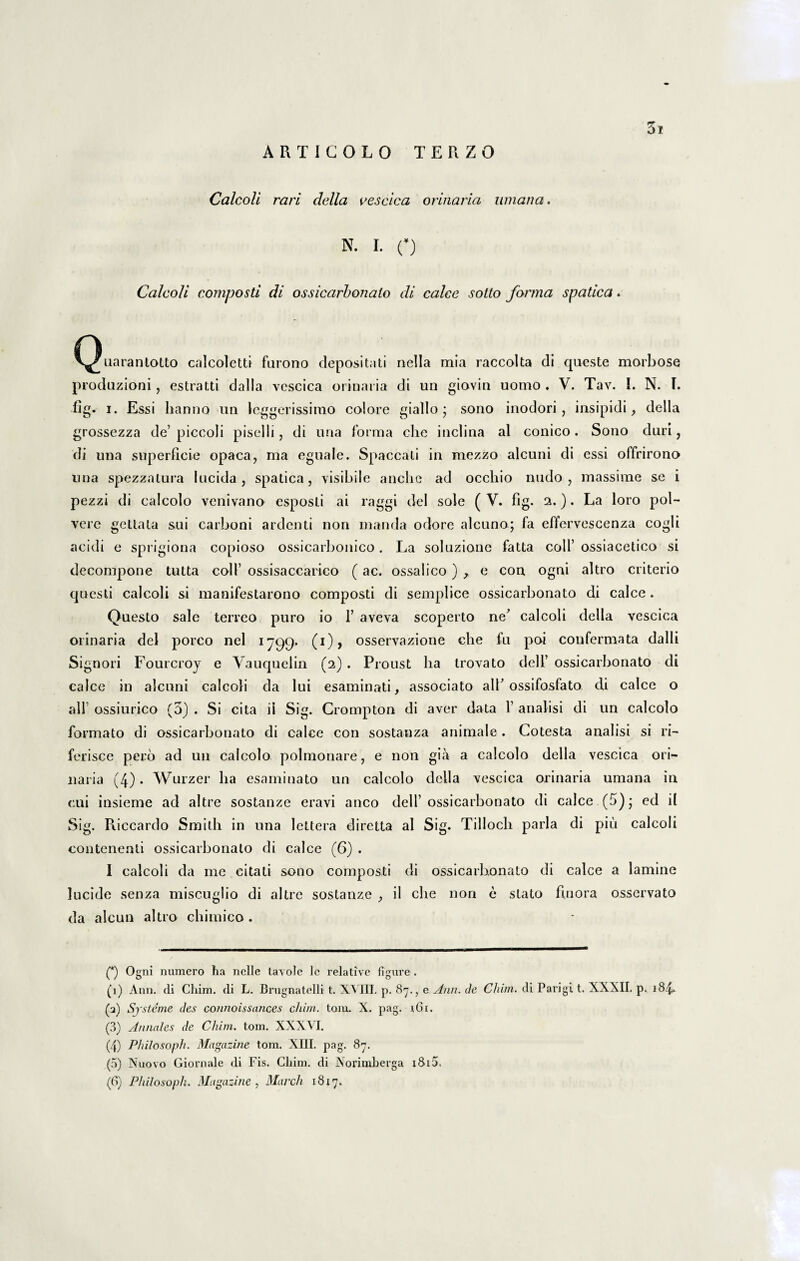 ARTIGOLO TERZO Calcoli rari della vescica orinaria umana. N. I. O Calcoli composti di ossicarbonalo di calce sotto forma spatica. C^Xiarantotto calcoletti farono depositati nella mia raccolta di queste morbose produzioni, estratti dalla vcscica orinaria di un giovin uomo . V. Tav. I. N. F. fig. i. Essi lianno un leggerissimo colore giallo ; sono inodori, insipidi, della grossezza de’ piccoli pisci Ii, di una forma che inclina al conico . Sono duri, di una superficie opaca, ma eguale. Spaccati in mezzo alcuni di essi offrirono una spezzatura lucida, spatica, visibile anciie ad occhio nudo, massime se i pezzi di calcolo venivano esposli ai raggi dei sole ( V. fig. 2.). La loro pol- vere gettata sui carboni ardenti non manda odore alcuno; fa effervescenza cogli acidi e sprigioua copioso ossicarbonico. La soluzione fatta coli’ ossiacetico si decompone tutta coli’ ossisaccarico (ac. ossalico) x e con ogni altro criterio questi calcoli si manifestarono composti di semplice ossicarbonato di calce . Questo sale terreo puro io F aveva scoperto ne^ calcoli della vescica orinaria dei porco nel 1799* (i)> osservazione che fu poi confermata dalli Signori Fourcroj e Yauquelin (2) . Proust lia trovato delF ossicarbonato di calce in alcuni calcoli da lui esaminati, associato alF ossifosfato di calce o alF ossiurico (5) . Si cita ii Sig. Crompton di aver data 1’ analisi di un calcolo formato di ossicarbonato di calce con sostanza animale . Cotesta analisi si ri- ferisce pero ad un calcolo polmonare, e non gia a calcolo della vescica ori¬ naria (4). Wurzer lia esaminato un calcolo della vescica orinaria umana in cui insieme ad altre sostanze eravi anco dell’ossicarbonato di calce (5); ed il Sig. Riccardo Smith in una lettera diretta al Sig. Tillocli paria di piu calcoli contenenti ossicarbonato di calce (6) . I calcoli da me citati sono composti di ossicarbonato di calce a lamine lucide senza miscuglio di altre sostanze il che non e stato finora osservato da alcun altro chimico. (*) Ogni numero ha nelle tavolc le relative figure . (1) Ann. di Chim. di L. Brugnatelli t. XVIII. p. 87., e Ann. de Cium. di Parigi t. XXXII. p. 184. (а) Sj sterne des connoissances cliim. toni. X. pag. 161. (3) Annales de Cliim. tom. XXXVI. (4) Philosoph. Magazine tom. XIII. pag. 87. (5) Nuovo Giornale di Fis. Cliim. di Norimberga i8i5. (б) Philosoph. Magazine, March 1817.