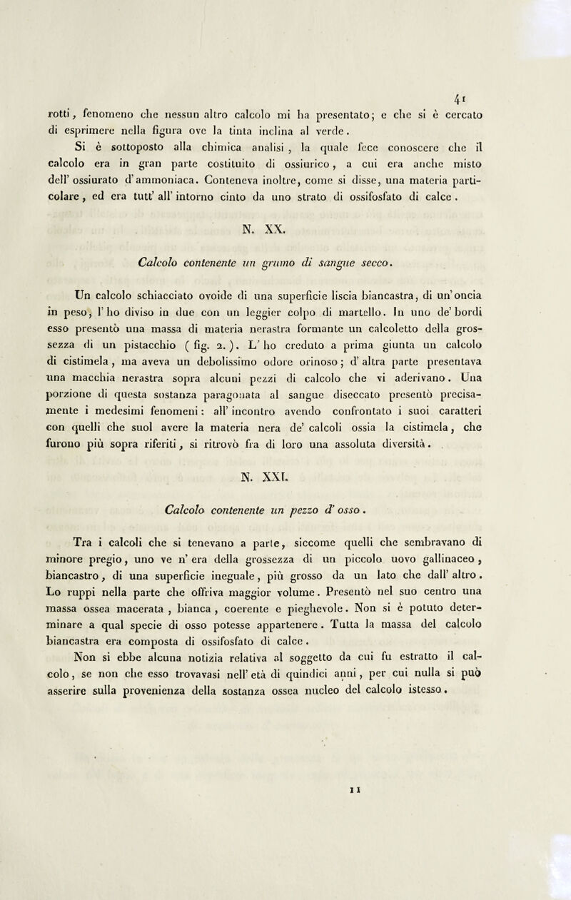 4* rotti, fenomeno che nessun altro calcolo mi ha presentato; e clie si e cercato di esprimere nella figura ove Ia tinta inclina al verde. Si e sottoposto alia chimica analisi , la quale fece conoscere che il calcolo era in gran parte costituito di ossiurico, a cui era anche misto delT ossiurato d’ammoniaca. Conteneva inoltre, come si disse, una materia parti- colare , ed era tutt’ ali’ intorno cinto da uno strato di ossifosfato di calce . N. XX. Calcolo contenente un grumo di sangue secco. Un calcolo schiacciato ovoide di una superficie liscia biancastra, di un’oncia in peso, 1’ho diviso in due con un leggier coipo di martello. In uno de’bordi esso presento una massa di materia nerastra formante un calcoletto della gros- sezza di un pistacchio ( fig. 2. ). I/ I10 creduto a prima giunta un calcolo di cistimela, ma aveva un debolissimo odore orinoso; d’altra parte presentava una macchia nerastra sopra alcuni pezzi di calcolo che vi aderivano. Una porzione di questa sostanza paragonata al sangue diseccato presento precisa- jnente i medesimi fenomeni: ali’ incontro avendo confrontato i suoi caratteri con quelli che suol avere la materia nera de’ caleoli ossia la cistimela, che furono piu sopra riferiti, si ritrovo fra di loro una assoluta diversita. N. XXL Calcolo contenente un pezzo d’ osso. Tra i caleoli che si tenevano a parle, siccome quelli che sembravano di minore pregio, uno ve n’era della grossezza di un piccolo uovo gallinaceo, biancastro, di una superficie ineguale, piu grosso da un lato che dall’ altro . Lo ruppi nella parte che offriva maggior volume. Presento nel suo centro una massa ossea macerata , bianca , coerente e pieghevole. Non si e potuto deter¬ minare a qual specie di osso potesse appartenere . Tutta la massa dei calcolo biancastra era composta di ossifosfato di calce . Non si ebbe alcuna notizia relativa al soggetto da cui fu estratto il cal¬ colo , se non che esso trovavasi nell’ eta di quindici anni, per cui nulla si puo asserire sulla provenienza della sostanza ossea nucleo dei calcolo istesso.