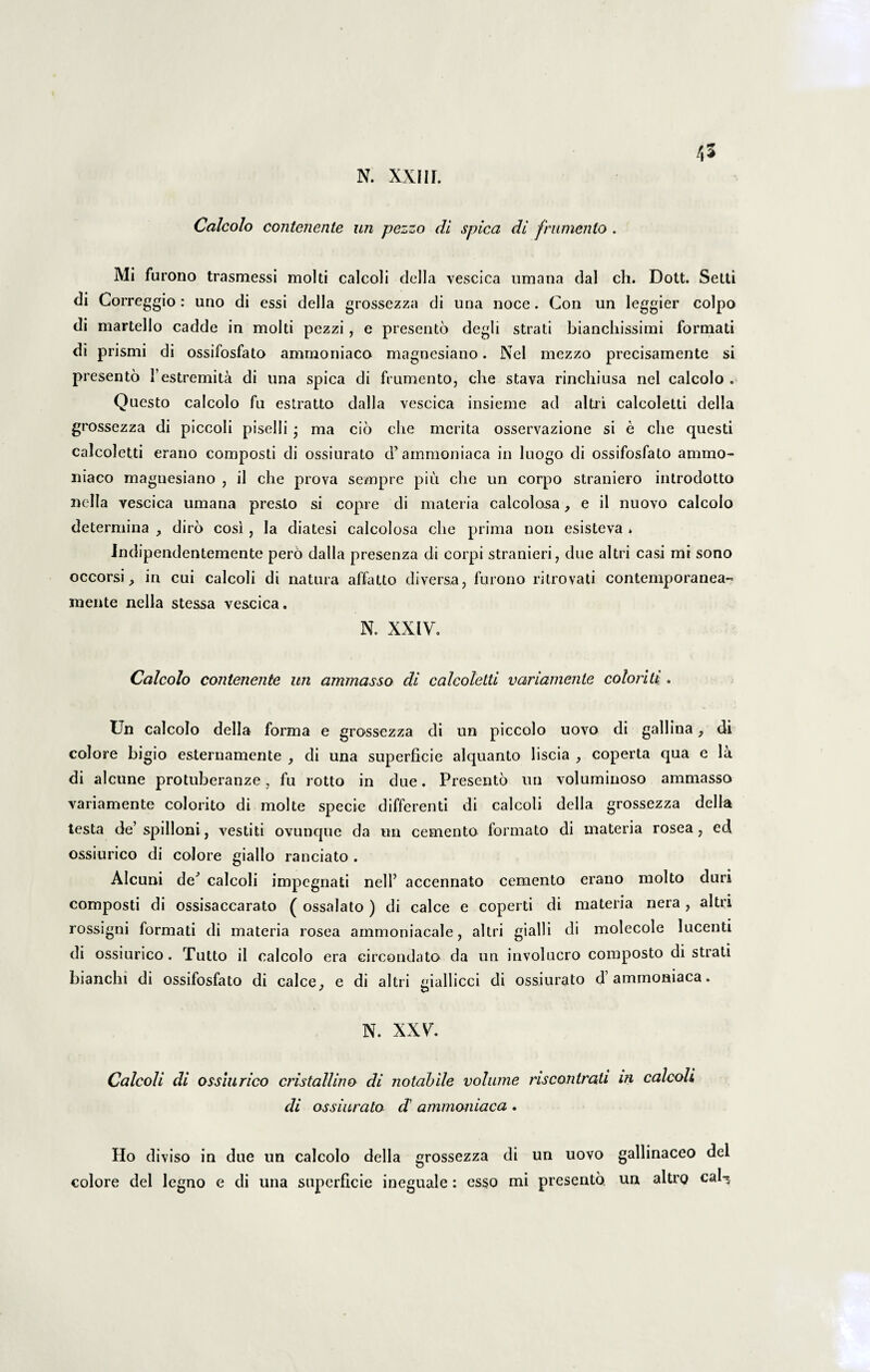 n. xxiir. Calcolo contenente un pezzo di spica di frumento . Mi furono trasmessi molti calcoli della vescica umana dal ch. Dott. Setti di Correggio : uno di essi della grossezza di una noce. Con un leggier coipo di martello cadde in molti pezzi , e presento degli strati biancliissimi formati di prismi di ossifosfato ammoniaco magnesiano. Nel mezzo precisamente si presento 1’estremita di una spica di frumento, che stava rinchiusa nel calcolo . Questo calcolo fu estratto dalla vescica insieme ad altri calcoletti della grossezza di piccoli piselli • ma cio che merita osservazione si e che questi calcoletti erano composti di ossiurato d’ ammoniaca in luogo di ossifosfato ammo¬ niaco magnesiano , il che prova sempre piu che un corpo straniero inlrodotto nclla vescica umana presto si copre di materia calcolosa, e il nuovo calcolo determina , diro cosi, la diatesi calcolosa che prima non esisteva . Indipendentemente pero dalla presenza di corpi stranieri, due altri casi mi sono occorsi, in cui calcoli di natura affatto diversa, furono ritrovati contemporanea- mente nella stessa vescica. N. XXIV. Calcolo contenente un ammasso di calcoletti variamente coloriti . Un calcolo della forma e grossezza di un piccolo uovo di gallina, di colore bigio esternamente di una superficie alquanto liscia , coperta qua e la di alcune protuberanze, fu rotto in due. Presento un voluminoso ammasso variamente colorito di molte specie differenti di calcoli della grossezza della testa de’spilloni, vestiti ovunque da un cemento formato di materia rosea, ed ossiurico di colore giallo ranciato . Alcuni de^ calcoli impegnati nell’ accennato cemento erano molto duri composti di ossisaccarato ( ossalato ) di calce e coperti di materia nera , altri rossigni formati di materia rosea ammoniacale, altri gialli di molecole lucenti di ossiurico. Tutto il calcolo era eircondato da un involucro composto di strati bianclu di ossifosfato di calce, e di altri mallicci di ossiurato d’ammoniaca. N. XXV. Calcoli di ossiurico cristallino di notabile volume riscontrati m calcoli di ossiurato d ammoniaca . Ho diviso in due un calcolo della grossezza di un uovo gallinaceo dei colore dei legno e di una superficie ineguale : esso mi presento un altro caI-$
