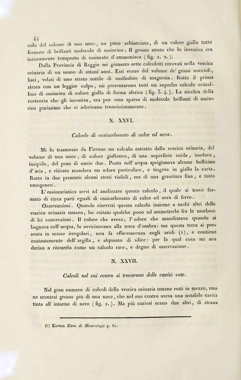 colo dei volume di una noce, un poco schiacciato, di un colore giallo tutto formato di brillanti molecole di ossiurico . 11 grosso strato che lo investiva era intieramente fcomposto di ossiurato d ammoniaca ( fig. i. 2. ). Dalla Provincia di Reggio mi giunsero sette calcoletti ritrovati nella vescica orinaria di un uomo di ottant’anni. Essi erano dei volume de' grossi noccioli, lisci , velati di uno strato sottile di ossifosfato di magnesia. Rotto il primo strato con un leggier coipo, mi presentarono tutti un superbo calcolo cristal- lino di ossiurico di colore giallo di forma sferica (fig. 3. 4.). La nicclua della corteccia che gli investiva , era pur essa sparsa di molecole brillanti di ossiu¬ rico purissimo che vi aderivano tenacissimamente. N. XXVI. Calcolo di ossicarbonato di calce ed ocra. Mi fu trasmesso da Firenze un calcolo estratto dalla vescica orinaria, dei volume di una noce, di colore giallastro, di una superficie ruida, inodoro, insipido, dei peso di oncie due . Posto nelP aequa sprigionava alcune bollicine d’aria , e ritirato mandava un odore particolare, e lingeva in giallo la carta. Rotto in due presento alcuni strati visibili, era di una granitura fina , e tutto omogeneo . L’ ossimuriatico servi ad analizzare questo calcolo , il quale si trovo for¬ mato di circa parti eguali di ossicarbonato di calce ed ocra di ferro . Osservazioni. Quando ricevetti questo calcolo insieme a molti altri delh vescica orinaria umana, lio esitato qualche poco ad ammetterlo fra le morbose di lei concrezioni . Il colore che aveva, 1' odore che manifestava quando si bagnava coli’ aequa, lo avvicinavano alia terra d’ombra: ma questa terra si pre- senta in masse irregolari , non fa effervescenza cogli acidi (1) , e contiene costanteinente dell’ argilla , e alquanto di silice: per Ia qual cosa mi son deciso a ritenerlo come un calcolo raro , e degno di osservazione. N. XXVII. Calcoli nel cui centro si trovarono delle cavita vote. Nel gran numero di calcoli della vescica orinaria umana rotti in mozzo, uno ne scontrai grosso piii di una noce, che nel suo centro aveva una notabile cavita tinta ali’intorno di nero (fig. 1.). Ma piii curiosi erano due altri, di straua (1) Kirwan Elem. de Mineralogie p. 81.