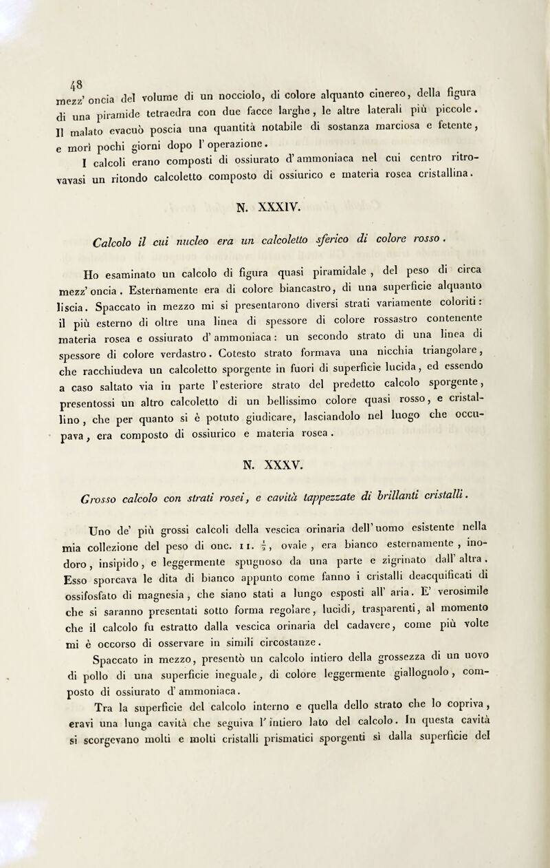 mezz’ oncia dei volume di un nocciolo, di colore alquanto cinereo, della figura di una piramide tetraedra con due facce larghe , le altre laterali piu piccole . II malato evacuo poscia una quantita notabile di sostanza marciosa e fetente, e mori pochi giorni dopo 1’ operazione. I calcoli erano composti di ossiurato d’ammoniaca nel cui centro ritro- vavasi un ritondo calcoletto composto di ossiurico e materia rosea cristallina. N. XXXIV. Calcolo il cui nucleo era un calcoletto sferico di colore rosso. Ho esaminato un calcolo di figura quasi piramidale , dei peso di circa mezz’oncia. Esternamente era di colore biancastro, di una superficie alquanto liscia. Spaccato in mezzo mi si presenlarono diversi strati variamente coloriti: il piu esterno di oltre una linea di spessore di colore rossastro contenente materia rosea e ossiurato d’ ammoniaca: un secondo strato di una linea di spessore di colore verdastro. Cotesto strato formava una niccliia tiiangolaie, che racchiudeva un calcoletto sporgente in fuori di superficie lucida, ed essendo a caso saltato via in parte 1’esteriore strato dei predetto calcolo sporgente, presentossi un altro calcoletto di un bellissimo colore quasi rosso, e cristal- lino , che per quanto si e potuto giudicare, lasciandolo nel luogo che occu- pava, era composto di ossiurico e materia rosea. N. XXXV. Grosso calcolo con strati rosei, e cavita tappezzate di hrillanti cristalli. Uno de’ piu grossi calcoli della vescica orinaria delfuomo esistente nella mia collezione dei peso di onc. n. ovale, era bianco esternamente, ino¬ doro , insipido, e leggermente spugnoso da una parte e zigrinato dall altra . Esso sporcava le dita di bianco appunto come fanno i cristalli deacquificati di ossifosfato di magnesia , che siano stati a lungo esposti ali aria. E verosimile che si saranno presentati sotto forma regolare, lucidi, trasparenti, al momento che il calcolo fu estratto dalla vescica orinaria dei cadavere, come piu volte mi e occorso di osservare in simili circostanze. Spaccato in mezzo, presento un calcolo intiero della grossezza di un uovo di polio di una superficie ineguale, di colore leggermente giallognolo, com¬ posto di ossiurato d’ammoniaca. Tra la superficie dei calcolo interno e quella dello strato che lo copriva , eravi una lunga cavita che seguiva f intiero lato dei calcolo. In questa cavita si scorgevano molti e molti cristalli prismatici sporgenti si dalla superficie dei