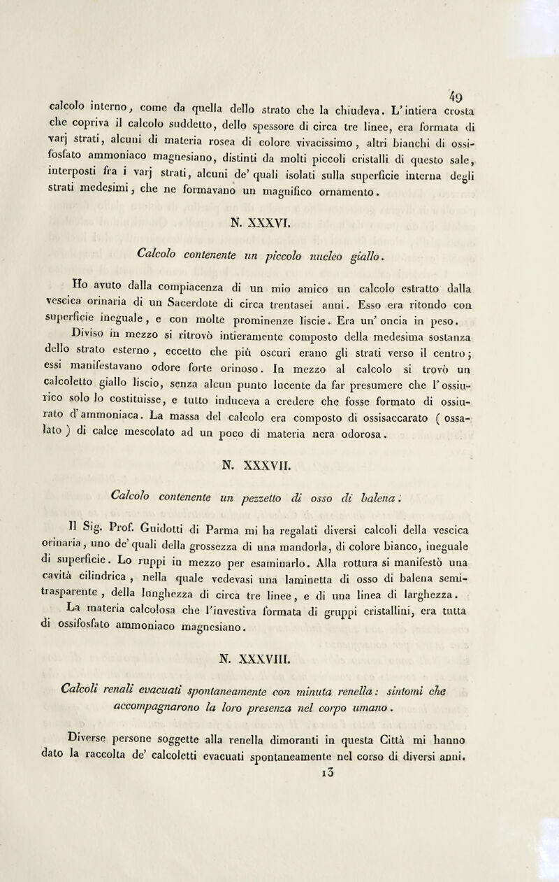 calcolo interno, come da quella dello strato che Ia chiudeva. L/intiera crosta che copriva il calcolo suddetto, dello spessore di circa tre linee, era formata di vatj strati, alcuni di materia rosea di colore vivacissimo, altri bianchi di ossi- fosfato ammoniaco magnesiano, distinti da molti piccoli cristalli di questo sale, interposti fia i varj strati, alcuni de’quali isolati sulla superficie interna degli stiati medesimi, che ne formavano un magnifico ornamento. N. XXXVI. Calcolo contenente un piccolo nucleo giallo. Ho avuto dalla compiacenza di un mio amico un calcolo estratto dalla vescica orinaria di un Sacerdote di circa trentasei anni. Esso era ritondo con superficie incguale , e con molte prominenze liscie. Era un oncia in peso. Diviso in mezzo si ritrovo intieramente composto della medesima sostanza dello strato esterno , eccetto che piii oscuri erano gli strati verso il centro; essi manifestavano odore forte orinoso. In mezzo al calcolo si trovo un calcoletto giallo liscio, senza alcun punto lucente da far presumere che Eossiu- nco solo lo costituisse, e tutto induceva a credere che fosse formato di ossiu- iato d ammoniaca. La massa dei calcolo era composto di ossisaccarato ( ossa- lato j di calce mescolato ad un poco di materia nera odorosa. N. XXXVII. Calcolo contenente un pezzetto di osso di balena, 11 Sig. Prof. Guidotti di Parma mi ha regalati diversi calcoli della vescica orinaria, uno de quali della grossezza di una mandorla, di colore bianco, ineguale di superficie. Lo ruppi in mezzo per esaminarlo. Alia rottura si manifesto una cavita cihndrica , nella quale vedevasi una laminetta di osso di balena semi- trasparente , della lunghezza di circa tre linee, e di una linea di larghezza. La materia calcolosa che Einvestiva formata di gruppi cristallini, era tutta di ossifosfato ammoniaco magnesiano. N. XXXVIII. Calcoli renali evacuati spontaneamente con minuta renella: sintomi che accompagnarono la loro presenza nel corpo umano. Diverse persone soggette alia renella dimoranti in questa Citta mi hanno dato la raccolta de’ calcoletti evacuati spontaneamente nel corso di diversi anni. 13