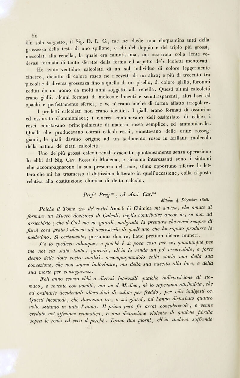 Vn solo soggetto, il Sig. D. L. C., me ne diede una cinquantina tutti della grossezza della testa di uno spillone, e chi dei doppio e dei triplo piu grossi, mescolati alia renella, la quale era minutissima, ina osservata colla lente ve- devasi formata di tante sferette della forma ed aspetto de' calcoletti mentovati. Ho avuto ventidue calcoletti di un sol individuo di colore leggermente cinereo, diciotto di colore roseo ne ricevetti da un altro; e piu di trecento tra piccoli e di diversa grossezza fino a quella di un pisello, di colore giallo, furonmi ceduti da un uomo da molti anni soggetto alia renella . Questi ultimi calcoletti erano gialli, alcuni formati di molecole lucenti e semitrasparenti, altri lisci ed opachi e perfettamente sferici, e ve n’erano anche di forma aflatto irregolare. 1 predetti calcoletti non erano identici. I gialli erano formati di ossiurico ed ossiurato d’ammoniaca ; i cinerei contenevano dell'ossifosfato di calce; i rosei constavano principalmente di materia rosea semplice, ed ammoniacale. Quelli che producevano cotesti calcoli rosei, emettevano delle orine rosseg- gianti, le quali davano origine ad un sedimento roseo in brillanti molecole della natura de’ citati calcoletti. Uno de’ piu grossi calcoli renali evacuato spontaneamente senza operazione lo ebbi dal Sig. Cav. Rossi di Modena, e siccome interessanti sono i sintomi che accompagnarono la sua presenza nel rene, stimo opportuno riterire la let- tera che mi ha trasmcsso ii dottissimo letterato in quell’occasione, colla risposta relativa alia costituzione chimica di detto calcolo . Prof.e PregV , ed AmCar.m0 Milano 4- Dlcembre i8o5. Poiche il Tomo ‘ii. de’ vostri Annali di Chimica mi avvisa, che amate di formare un Museo dovizioso di Calcoli, vogho contrihuire aneor io, se non ad arricchirlo ( che il Ciel me ne guardi, malgrado la premura che avrei sempre di farvi cosa grata ) almeno ad accrescerlo di quell’ uno che ho sapiito produrre io medesimo. Si certamente; possumus donare; haud pretium dicere muneri. Ve lo spedisco adunque; e poiche e si poca cosa per se, quantunque per me nol sia stato tanto , giovera, cK io lo renda un po os servabile, e forse degno delle dotte vostre analisi, accompagnandolo colla storia non della sua concezione, che non saprei indovinare} ma della sua nascita alia luce, e della sua morte per conseguenza . JSell' anno seorso ebbi a diversi intervalli qualche mdisposizione di slo- maco, e sovente con vomiti, ma ne il Medico, ne io sapevamo attnbuirla, che ad ordinarie accidentali alterazioni di salute per freddo , per cibi indigesti ec. Questi incomodi, che duravano tre, o sei gionu, mi hanno disturbato quatti o volte soltanto in tutto l’ anno. 11 primo pero fu assai considerevole, e venne creduto un ajfezione reumatica, o una distrazione violenta di qualche fibrilla sopra le reni: ed ecco il perche. Erano due giorni, ch io andava sojfrendo