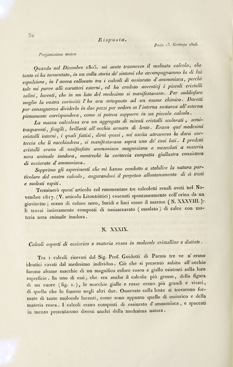 Risp o s ta* Pavici i5. Gcnnajo 1806- Preg,latissimo amicO O Quando nel Dicembre i8o5. mi avete trasmesso il malnato calcolo, che tanto vi ha lormentato, in un colla storia de’sintomi che accompagnarono la di lui espulsione, io l’ aveva collocato tra i calcoli di ossiurato d’ ammomaca, perche tale mi parve alii caratteri e sterni, ed ho credulo avventizj i piccoli cristalli salini, lucenti, che in un lato dei medesimo si manifestavano. Per soddisfare meglio la vostra curiositd V ho ora sottoposto ad un esame chimico. Dovetti per conseguenza dividerlo in duc pezzi per vedere se V interna sostanza ali esterna pienamente corrispondeva , come si poteva supporre m un piccolo calcolo. La massa calcolosa era un aggregato di minuti cristalli scolorati , senii-, trasparenti, fragili, hrillauti ali occhio armato di lente. Erano que medesimi cristalli interni, i quali fattisi, direi quasi , mi uscita attraverso la dura cor- teccia che li racchiudeva, si manifestavano sopra uno de suoi lati. 1 predetd cristalli erano di ossifosfato ammoniaco magnesiano e mescolati a materia nera animale inodora, mentreclie la corteccia compatta giallastra consisteva di ossiurato hammoniaca. Sopprimo gli esperimenti che mi hanno condotto a stabilire la natura Paf~^ licolare dei vostro calcolo, augurandovi il perpetuo allontanamento di si tristi e molesti ospiti. Terminero qucst’ articolo coi rammentare tre calcoletti renali avuti nel ]\o- vembre 1817. (Y. articolo Litontrittici) evacuati spontaneamente coli orina da un giovinetto ; erano di colore nero, lucidi e lisci come il marmo ( N. XXXY11I.): li trovai intieramente composti di ossisaccarato ( ossalato) di calce con ma¬ teria nera animale inodora. N. XXXIX. Calcoli coperti di ossiurico e materia rosea in molecole cristalline e distinte. Tra i calcoli ricevuti dal Sig. Prof. Guidotti di Parma tre ve 11 erano idcntici cavati dal medesimo individuo. Cio che si presento subito all occhio furono alcune macchie di un magnifico colore roseo e giallo esistenti sulla loro superficie . In uno di essi , che era anche il calcolo piu grosso, delia figura di un cuore (fig. 1.), le macchie gialle e rosse erano piu grandi e vivaci, di quello che lo fo3sero negli altri due. Osservate colla lente si trovarono for¬ mate di tante molecole lucenti, come sono appunto quelle di ossiurico e delia • • materia rosea . I calcoli erano composti di ossiurato d’ ammomaca , e spaccati in mezzo preseutarono diversi nuclei delia medesima natura .