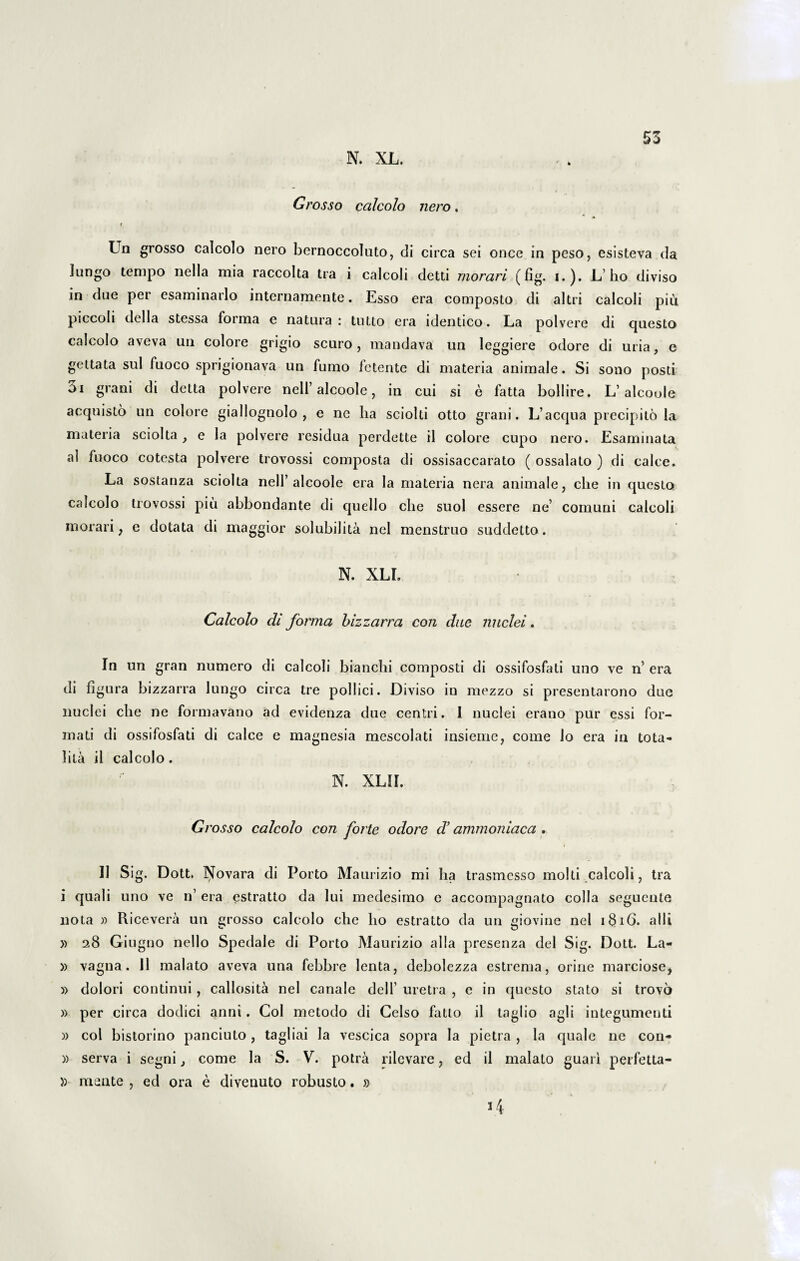 N. XL. 53 Grosso ccilcolo nero. Un grosso calcolo nero bernoccoluto, di circa sei once in peso, esisteva da Jungo tempo nella mia raccolta tra i calcoli detti morari (fig. i.). L’ho diviso in due per esaminarlo internamente. Esso era composto di altri calcoli piu piccoli della stessa forma e natura: tutlo era identico. La polvere di questo calcolo aveva un colore grigio scuro , mandava un leggiere odore di uria, e gettata sui fuoco sprigionava un fumo fetente di materia animale. Si sono posti 3i grani di detta polvere nell’alcoole, in cui si e fatta bollire. L’alcoole acquisto un colore giallognolo , e ne lia sciolti otto grani. L’aequa precipito la materia sciolta , e la polvere residua perdette il colore cupo nero. Esaminata al fuoco cotesta polvere trovossi composta di ossisaccarato ( ossalato ) di calce. La sostanza sciolta nell’alcoole era la materia nera animale, che in questo calcolo trovossi piu abbondante di quello che suol essere ne’ comuni calcoli morari, e dotata di maggior solubilita nel menstruo suddetto. N. XLI. Calcolo di forma bizzarra con due. nuclei. In un gran numero di calcoli branchi composti di ossifosfati uno ve n’ era di figura bizzarra lungo circa tre pollici. Diviso in mezzo si presentarono due nuclei che ne formavano ad evidenza due centri. 1 nuclei erano pur essi for¬ mati di ossifosfati di calce e magnesia mescolati insieme, come lo era in tota- lita ii calcolo. N. XLII. Grosso calcolo con forte odore d’ ammoniaca . 11 Sig. Dott. l^ovara di Porto Maurizio mi ha trasmesso molli .calcoli, tra i quali uno ve n’ era estratto da lui medesimo e accompagnato colla segueute nota » Ricevera un grosso calcolo che ho estratto da un giovine nel i $ iG. alii » 28 Giugno nello Spedale di Porto Maurizio alia presenza dei Sig. Dott. La- » vagna. 11 malato aveva una febbre lenta, debolezza estrema, orine marciose, » dolori continui, callosita nel canale dell’ uretra , e in questo stato si trovo » per circa dodici anni. Coi metodo di Celso fatto il taglio agli integumenti » coi bistorino panciuto, tagliai la vescica sopra la pietra , la quale ne con- » serva i segni, come la S. V. potra rilevare, ed il malato guari perfetta- )) mente , ed ora e diveuuto robusto. »