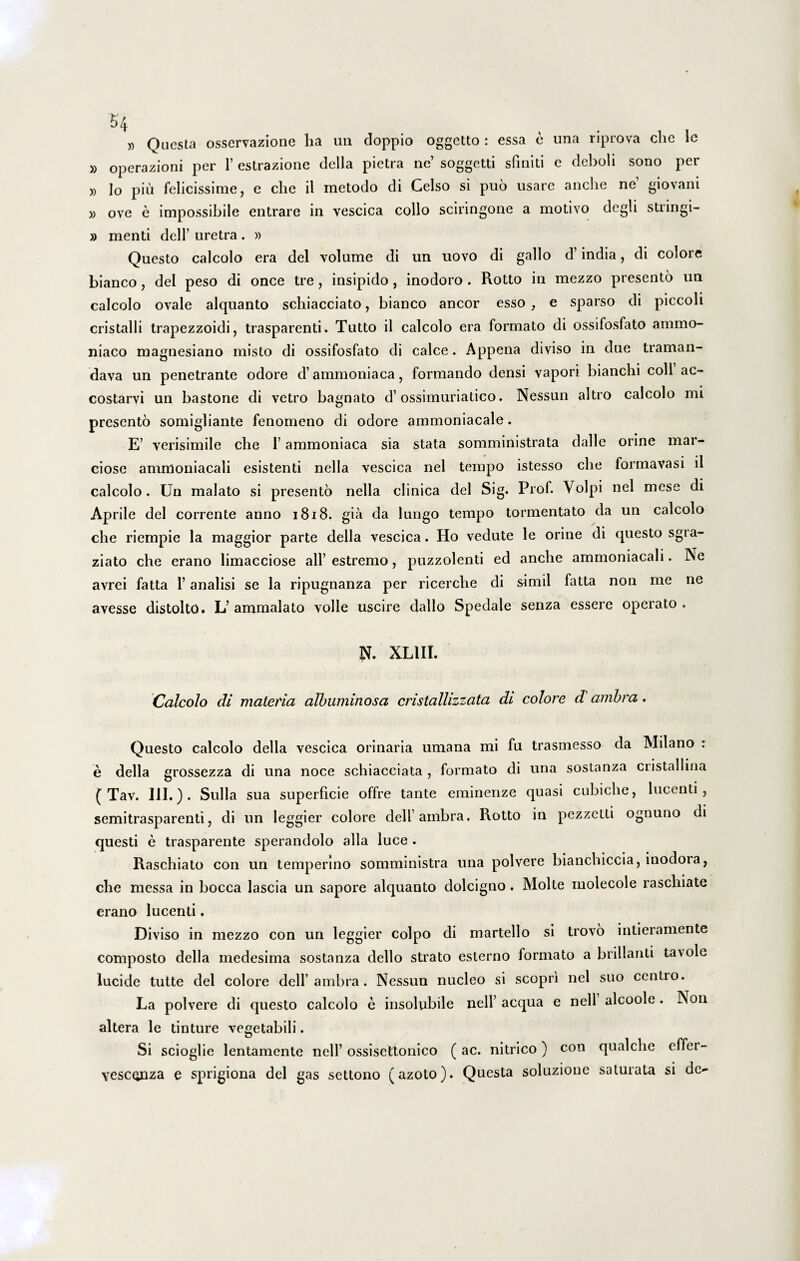 £>4 » Questa osservazione lia un doppio oggetto : essa e una riprova che le » operazioni per 1’ estrazione della pietra ne’ soggetti sfmiti e deboli sono per » Io piu felicissime, e clie il metodo di Celso si puo usare anche ne giovani » ove e impossibile entrare in vescica collo sciringone a motivo degli stringi- » menti delf uretra. » Questo calcolo era dei volume di un uovo di gallo d’ india, di colore bianco, dei peso di once tre, insipido , inodoro . Rotto in mezzo presento un calcolo ovale alquanto schiacciato, bianco aneor esso , e sparso di piccoli cristalli trapezzoidi, trasparenti. Tutto il calcolo era formato di ossifosfato amrno- niaco magnesiano misto di ossifosfato di calce. Appena diviso in due traman- dava un penetrante odore d’ammoniaca, formando densi vapori bianchi coli ac- costarvi un bastone di vetro bagnato d’ossimuriatico. Nessun altro calcolo mi presento somigliante fenomeno di odore ammoniacale. E’ verisimile che 1’ ammoniaca sia stata somministrata dalle orine mar- ciose ammoniacali esistenti nella vescica nel tempo istesso che formavasi il calcolo. Un malato si presento nella clinica dei Sig. Prof. Volpi nel mese di Aprile dei corrente anno 1818. gia da lungo tempo tormentato da un calcolo che riempie la maggior parte della vescica. Ho vedute le orine di questo sgia- ziato che erano limacciose ali’ estremo, puzzolenti ed anche ammoniacali. Ne avrei fatta 1’ analisi se la ripugnanza per ricerche di simii fatta non me ne avesse distolto. L’ ammalato volle uscire dallo Spedale senza essere operato . N. XLIII. Calcolo di materia albuminosa cristallizzata di colore d ambra. Questo calcolo della vescica orinaria umana mi fu trasinesso da Milano : e della grossezza di una noce schiacciata , formato di una sostanza cristallina ( Tav. III.). Sulla sua superficie offre tante eminenze quasi cubiche, lucenti, semitrasparenti, di un leggier colore dell ainbra. Rotto in pezzctti ognuno di questi e trasparente sperandolo alia luce . Raschiato con un tempermo somministra una polvere bianchiccia, inodoia, che messa in bocca lascia un sapore alquanto dolcigno. Molte molecole raschiate erano lucenti. Diviso in mezzo con un leggier coipo di martello si trovo intieramente composto della medesima sostanza dello strato esterno formato a brillanti tavole lucide tuite dei colore dell’ambra. Nessun nucleo si scopri nel suo ccntio. La polvere di questo calcolo e insolubile nell’ aequa e nell alcoole . Non altera le tinture vegetabili. Si scioglie lentamente nell’ ossisettonico (ac. nitrico) con qualche effer- vesconza e sprigiona dei gas settono (azoto). Questa soluzione saturata si de-