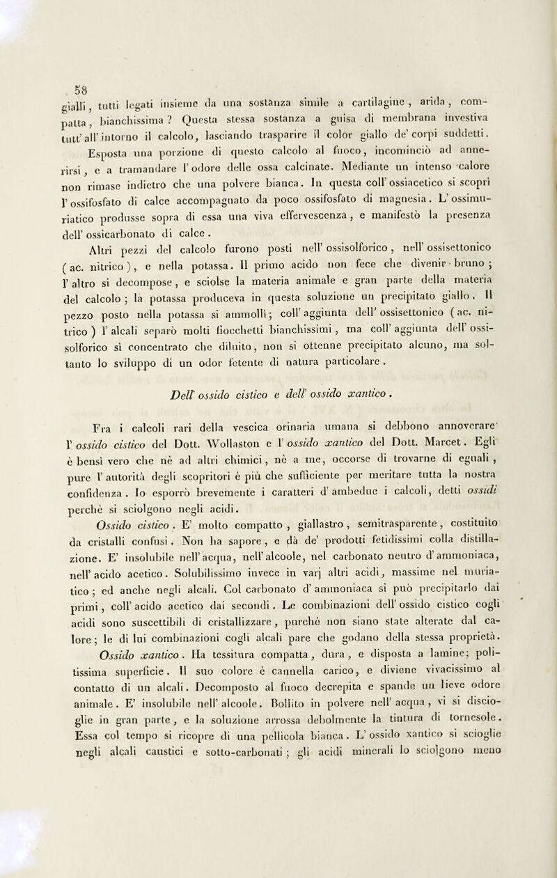 gialli, tutti legati insieme cla una sostanza simile a cartilagine , arida , com¬ pta , bianchissima ? Questa stessa sostanza a guisa cli membrana investiva tutt’ air.intorqo il calcolo, lasciando trasparire il color giallo de’corpi suddetti. Esposta una porzione di questo calcolo al fuoco, incomincio ad anne- rirsi, e a tramandare 1’ odore delle ossa calcinate. Mediante un intenso'calore non rimase indictro clie una polvere bianca. In questa coli’ossiacetico si scopri ]’ ossifosfato di calce accompagnato da poco ossifosfato di magnesia. L’ossimu- riatico produsse sopra di essa una viva effervescenza , e manifesto la presenza dell’ ossicarbonato di calce . Altri pezzi dei calcolo furono posti nell’ ossisolforico, nell’ ossisettonico (ac. nitrico), e nella potassa. Il primo acido non fece clie divenir • bruno ; 1’ altro si decompose , e sciolse la materia animale e gran parte della materia dei calcolo ; la potassa produceva in questa soluzione un precipitato giallo . 11 pezzo posto nella potassa si ammolli; coli’aggiunta dell ossisettonico (ac. ni¬ trico ) 1’ alcali separo molti fiocchetti bianchissimi , ma coli aggiunta dell ossi¬ solforico si concentrato clie diluito, non si ottenne precipitato alcuno, ma sol- tanto lo sviluppo di un odor fetente di natura particolare . Dell ossido cistico e dell ossido xantico . Fra i calcoli rari della vescica orinaria uraana si debbono annoverare' 1’ ossido cistico dei Dott. Wollaston e 1’ ossido xantico dei Dott. Marcet. Egli e bensi vero ohe ne ad altri chimici, ne a me, occorse di trovarne di eguali , pure l’ autorita degli scopritori e piu clie sufficiente per meritare tutta la nostra confidenza . Io esporro brevemente i caratteri d’ambedue i calcoli, detti ossidi perche si sciolgono negli acidi. Ossido cistico . E’ molto compatto , giallastro , semitrasparente , costituito da crislalli confusi, Non ha sapore , e fla de’ prodotti fetidissimi colla distilla- zione. E’ insolubile nell’aequa, nelfalcoole, nel carbonato neutro hammoniaca, nell’acido acetico. Solubilissimo invece in varj altri acidi, massime nel muria¬ tico 5 ed anclie negli alcali. Coi carbonato d’ ammoniaca si puo precipitarlo dai primi, coli’ acido acetico dai secondi . Le combinazioni dell’ ossido cistico cogli acidi sono suscettibili di cristallizzare , purche non siano state alterate dai ca¬ lore; le di lui combinazioni cogli alcali pare clie godano della stessa proprieta. Ossido xantico. Ha tessitura compatta , dura, e disposta a lamine; poli¬ tissima superficie. 11 suo colore e cannella carico, e diviene vivacissimo al contatto di un alcali. Decomposto al fuoco decrepita e spande un lieve odore animale. E’ insolubile nelfalcoole. Boliito in polvere nell’aequa , vi si discio- glie in gran parte, e la soluzione arrossa debolmente la tintura di tornesole. Essa coi tempo si ricopre di una pellicola bianca . L’ ossido xantico si scioglie negli alcali caustici e sotto-carbonati ; gli acidi minerali lo sciolgono meno
