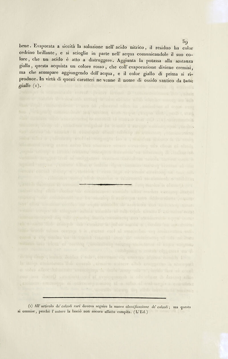 cedrino brillante, e si scioglie in parte ncll’ aequa comunicandole il suo co¬ lore, clie un acido e atto a distruggere. Aggiunta la potassa alia sostanza gialla , questa acquista un colore rosso , che coli’evaporazione diviene creinisi, ma che scompare aggiungendo dell’ aequa, e il color giallo di prima si ri- produce. In virtu di questi caratteri ne venne il nome di ossido xantico da giallo (i). (i) Ali’ articolo de’ calcoli rari doveva seguire la nuova classificazione ile calcoli; ma questa si omrnise} perche Fautore la laseid non ancora affatto compita. (L’Ed.)