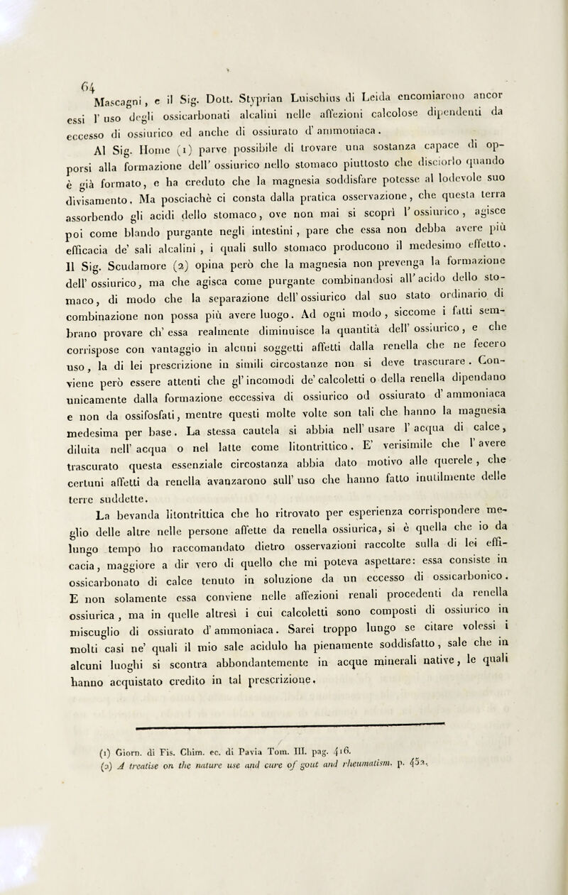 Mascagni, e il Sig. Dott. Styprian Luischins di Leida encorniarono aneor essi 1’ uso degi i ossicarbonati alcaliui nelle affezioni calcolose dipendenli da eccesso di ossiurico ed anche di ossiurato d ammoniaca. AI Sig. Home (i) parve possibile di trovare una sostanza capace di op- porsi alia formazione delb ossiurico nello stomaco piuttosto che disciorlo quando e gia formato, e ha creduto che la magnesia soddisfare potesse al lodevole suo divisamento, Ma posciache ci consta dalla pratica osservazione, che questa terra assorbendo gli acidi dello stomaco, ove non mai si scopri V ossiurico , agisce poi come blando purgante negli intestini , pare che essa non debba avere piu efficacia de’ sali alcalini , i quali sullo stomaco producono il medesimo effetto. 11 Sig. Scudamore (2) opina pero che la magnesia non prevenga la formazione dell’ossiurico, ma che agisca come purgante combinandosi ali'acido dello sto¬ maco, di modo che la separazione dell’ossiurico dal suo stato ordinario di combinazione non possa piu avere luogo. Ad ogni modo, siccome i fatti sem- brano provare ch’essa reahnente diminuisce la quantita dell’ossiurico, e che corrispose con vantaggio in alcuni soggetti affetti dalla renella che ne fecero uso , la di lei prescrizione in simili circostanze non si deve trascurare . Con- viene pero essere attenti che gl’incomodi de’calcoletti o della renella dipendano unicamente dalla formazione eccessiva di ossiurico od ossiurato d ammoniaca e non da ossifosfati, mentre questi molte volte son tali che hanno la magnesia medesima per base. La stessa cautela si abbia nell usaie 1 aequa di calce, diluita nell’ aequa o nel latte come litontiittico , E’ verisimile che 1 avere trascurato questa essenziale circostanza abbia dato motivo alie querele , che certuni affetti da renella avaqzarono sull’ uso che hanno fatlo inutilmente Helle terre suddette. La bevanda liiontrittica che ho ritrovato per esperienza corrispondere me- glio delle altre nelle persone affette da renella ossiurica, si e quella che 10 da lungo tempo ho raccomandato dietro osservazioni raccolte sulla di lei effi¬ cacia, maggiore a dir vero di quello che mi poteva aspettare: essa consiste in ossicarbonato di calce tenuto in soluzione da un eccesso di ossicarbomco. E non solamente essa conviene nelle affezioni renali procedenti da renella ossiurica , ma in quelle altresi i cui calcoletti sono composti di ossiurico in miseuglio di ossiurato hammoniaca. Sarei troppo lungo se citare volessi i molti casi ne’ quali il mio sale acidulo ha pienamente soddisfatto , sale che 111 alcuni luohi si scontra abbondantemente in aeque minerali native, le quali hanno acquistato credito in tal prescrizione, (1) Giom. di Fis. Cliim. ec. di Pavia Tom. III. pag. 41 (3) A treatise on the nature use aiul cure of gout and rheumatism. p. 45a