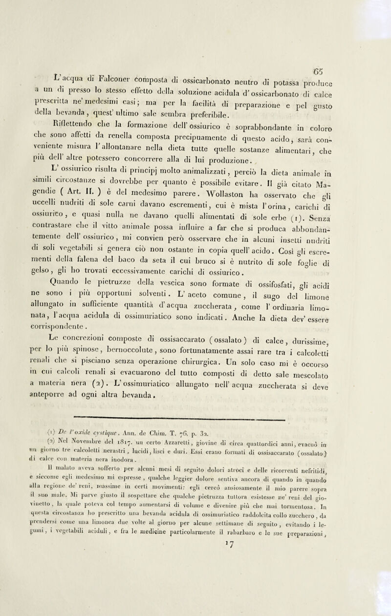•<10. L aequa d, Falcone.- composta di ossicarbonato neutro di potassa produce a un d. presso Io stesso effetto dolia soluzione acidula d'ossicarbonato di calce presemta ne’medesiini casi; ma per la facilita di preparazione e pel gusto clclla Levanda, quest’ ultimo sale sembra preferibile. Riflettendo cbe la formazione dell’ ossiurico e soprabbondante in coloro clie sono affetti da renella composta precipuamente di questo acido, sara con¬ veniente nnsura Y allontanare nella dieta tutte quelle sostanze alimentari, che piu dell’ altre potessero concorrere alia di lui produzione. L ossiurico risuita di principj molto animalizzati, percio la dieta animale in simili circostanze si dovrebbe per quanto e possibile evitare. II gia c;tat0 genche (Art. IL) e dei medesimo parere. Wollaston ha osservalo che gli uccelli nudnti di sole carni davano escrementi, cui e mista 1’orina, carichi di ossiurico, e quasi nulla ne davano quelli alimentati di sole erbe (Q. Senza contrastare che il vitto animale possa influire a far che si produca abbondan- temente dell’ossiurico, mi convien pero osservare che in aleuni insetti nudriti di soli vegetabili si genera cio non os tante in copia quell’ acido. Gosi gli escre¬ menti dolia laletia dei baeo da seta il cui bruco si e nutrito di sole foglie di gelso, gli ho trovati eccessivamentc carichi di ossiurico. Quando le pietruzze della vescica sono formate di ossifosfati, gli acidi ne sono i piu opportuni solventi. L’ aceto comune , il sugo dei limone allungato in sufficiente quantita d’aequa zuccherata , come 1’ordinaria limo- nata, 1’aequa acidula di ossimuriatico sono indicati. Anche Ia dieta dev’essere corrispondente . Le concrezioni composte di ossisaccarato (ossalato) di calce, durissime, per lo piu spinose, bernoccolute, sono fortunatamente assai rare tra i caleoletti renali che si pisciano senza operazione chirurgica. Un solo caso mi e occorso m cui calcoli renali si evacuarono dei tutto composti di detto sale mescolato a materia nera (2). L’ossimuriatico allungato nell’aequa zuccherata si deve anteporre ad ogni altra beyanda. (0 De I oxide cystique, Ann. de Chim, T, 76. p. 33. 0) Nel Novembre dei 1817. un certo Azzaretti, giovine di circa quattordici anni, evacud in nn giorno Ire caleoletti nerastri, lucidi, lisci e duri. Essi erano formati di ossisaccarato (ossalato) tli calce con materia nera inodora . 11 nialato ave\a solferto per ajcuni mesi di seguito dolori atroci e delle ricorrenti nefritidi, e siccome egli medesimo mi espresse , qualclie leggier dolore sentiva ancora di quando in quando •dia legione de leni, rnassime in certi movimenlir egli cercd ansiosamente il mio parere sopra il suo nude. Mi parve giusto il sospettare clie qualclie pietruzza tutiora esistesse ne’ reni dei eio- vinetto, la quale poleva coi tempo aumentarsi di volume e divenire piu cbe mai tormentosa. In questa cireoslanza ho prescritto una bevanda acidula di ossimuriatico raddolcita collo zucchero , da prendersi come una limonea due volte al giorno per alcune settimane di seguito , evitando i le- umi, i vegetabili aciduli, e Ira le medicine particolarmente il rabarbaro e le sue preparazioui,