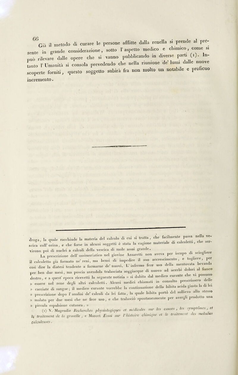 sente in grande considerazione, sotto 1’ aspetto medico e chimico, come si nuo rilevare dalle opere che si vanno pubblicando in diverse parti «• lu¬ tanto 1’ Umanita si consola prevedendo che nella riumone de’ lum. dalle nuove scoperte forniti, questo soggetto subira fra non molto un notabile e proficuo incremento. droga, la quale raccliiude la materia dei calcolo di cui si tratta , clie faci men e pa * scica coli’ orina, e che forse in alcuni soggetti e stata la cagione materiale di calcoletti, Tirono poi di nuclei a calcoli della vescica di mole assai grande. # . La prescrizione dell’ ossimuriatico nel giovine Azzaretti non aveva per iscopo i sciog lei il calcoletto gia formato ne’reni, ma bensi di impedire il suo accrescimento , e togiei e, per cosi dire la diatesi tendente a formarne de’nuovi. L’infermo fece uso della mentovata bevanc a per ben duc mesi, ma poscia aveudola tralasciata soggiacque di nuovo ad acer n o 011 a laneo destro e a quest’ epoca ricevetti la seguente notizia » si dubita dal medico cui ante cie u possano » essere nel rene degli altri calcoletti. Alcuni medici chiamati in consulto prescrissero cie e >> cacciate di sangue ; il medico curante vorrebbe la continuazione della bibita acida gmsta la di lei ,> prescrizione dopo 1’ analisi de’ calcoli da lei fatta , la quale bibita porto dei sollievo alio Messo » malato per due mesi clie ne fece uso, e clie tralascio spontaneamente pei aveigh piotollo » piccola espulsione cutanea . » „ (i) Y. Magendie Recherches physiologicius et medicales sur les causes , les sjmpi Vj,_ lc traitement de la gravelle, c Marcet Essai sur Vhistoire chiniicjue et le traitement des maladies calculeuses.