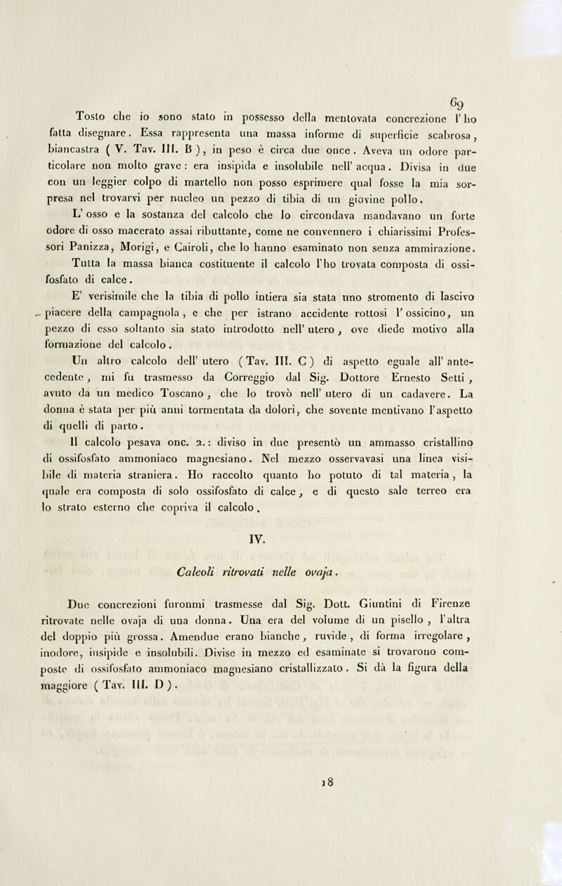 Tosto che io sono stato in possesso tlella mentovata concrezione 1’lio fatta disegnare. Essa rappresenta una massa informe di superficie scabrosa, biancastra ( V. Tav. III. B), in peso e circa due once . Aveva un odore par- ticolare non molto grave : era insipida e insolubile nell’ aequa . Divisa in due con un leggier coipo di martello non posso esprimere qual fosse la mia sor- presa nel trovarvi per nucleo un pezzo di tibia di un giovine polio. L’ osso e la sostanza dei calcolo che lo circondava mandavano un forte odore di osso macerato assai ributtante, come ne convennero i chiarissimi Profes¬ sori Panizza, Morigi, e Cairoli, che lo hanno esaminato non senza ammirazione. Tuita la massa bianca costiluente il calcolo fho trovata composta di ossi- fosfato di calce. E’ verisimile che la tibia di polio intiera sia stata uno stromento di lascivo ... piacere della campagnola , e che per istrano accidente rottosi Possicino, un pezzo di esso sol tanto sia stato introdotto nell’ utero , ove diede motivo alia formazione dei calcolo. Un altro calcolo dell’ utero (Tav, III. C) di aspetto eguale ali’ ante¬ cedente , mi fu trasmesso da Correggio dal Sig. Dottore Ernesto Setti , avuto da un medico Toscano , che lo trovo nell’utero di un cadavere. La donna e stata per piu. anni tormentata da dolori, che sovente mentivano 1’aspetto di quelli di parto. 11 calcolo pesava onc. 2.: diviso in due presento un ammasso cristallino di ossifosfato ammoniaco magnesiano. Nel mezzo osservavasi una linea visi¬ bile di materia straniera. Ho raccolto quanto lio potuto di tal materia , la quale era composta di solo ossifosfato di calce, e di questo sale terreo era lo strato esterno che copriva ii calcolo , IV. Ccilcoli ritrovati nelle ovaja. Due concrezioni furonmi trasmesse dal Sig. Dott. Giuntini di Firenze ritrovate nelle ovaja di una donna. Una era dei volume di un pisello , 1’altra dei doppio piu grossa. Amendue erano bianche, ruvide , di forma irregolare , inodore, insipide e insolubili. Divise in mezzo ed esaminate si trovarono com¬ poste di ossifosfato ammoniaco magnesiano cristallizzato . Si da la figura della maggiore (Tav. III. D). 18