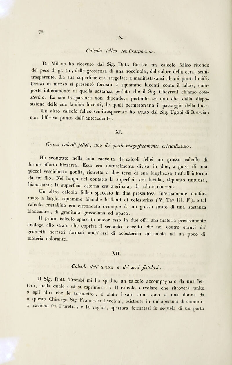 Calcolo felleo semitrasparente. Da Milano ho ricevuto dal Sig. Dott. Bosisio un calcolo felleo ritondo dei peso di gr. 41 , della grossezza di una nocciuola, dei colore della cera, semi¬ trasparente. La sua superficie era irregolare e manifestavansi alcuni punti lucidi. Diviso in rnezzo si presento formato a squamme lucenti come il talco, com¬ poste intieiamente di quella sostanza perlata che il Sig. Chevreul chiarao cole~ sterina. La sua trasparenza non dipendeva pertanto se non che dalla dispo- sizione delle sue lamine lucenti, le quali permettevano il passaggio della luce. Ln altro calcolo felleo semitrasparente ho avuto dal Sig. Ugoni di Brescia : non differiva punto dall’ antecedente . xr. Grossi calcoli fellei, uno de’ quali m agn ijica m en te eris tallizz alo . Ho scontrato nella mia raccolta de’ calcoli fellei un grosso calcolo di foima affatto bizzarra. Esso era naturalmente diviso in due, a guisa di una piccol vescichetta gonfla, ristretta a due terzi di sua lunghezza tutt’ ali’ intorno da un fdo . Nel Iuogo dei contatto Ia superficie era lucida, alquanto untuosa, biancastra : Ia superficie esterna era zigrinata, di colore cinereo. Un altio calcolo felleo spaccato in due presentossi internamente confor¬ mato a larghe squamme bianche brillanti di colesterina (V. Tav. III. F); e tal calcolo eris tal lino era circondato ovunque da un grosso strato di una sostanza biancastia , di granitura grossolana ed opaca. Il piimo calcolo spaccato aneor esso in due offri una materia precisamente analoga alio strato che copriva il secondo, eccetto che nel centro eranvi de’ grnmctti nerastri formati anch’essi di colesterina mescolata ad un poco di materia colorante. XII. Calcoli dell’ uretra e de’ seni fstolo si. II Sig. Dott. Trombi mi ha spedito un calcolo accompagnato da una let- tcia, nella quale cosi si esprimeva. » II calcolo circolare che ritrovera unito a&li ahii che le trasmetto , e stato levato anni sono a una donna da questo Chiiurgo Sig. Francesco Lecchini, esistente in un’ apertura di comuni-