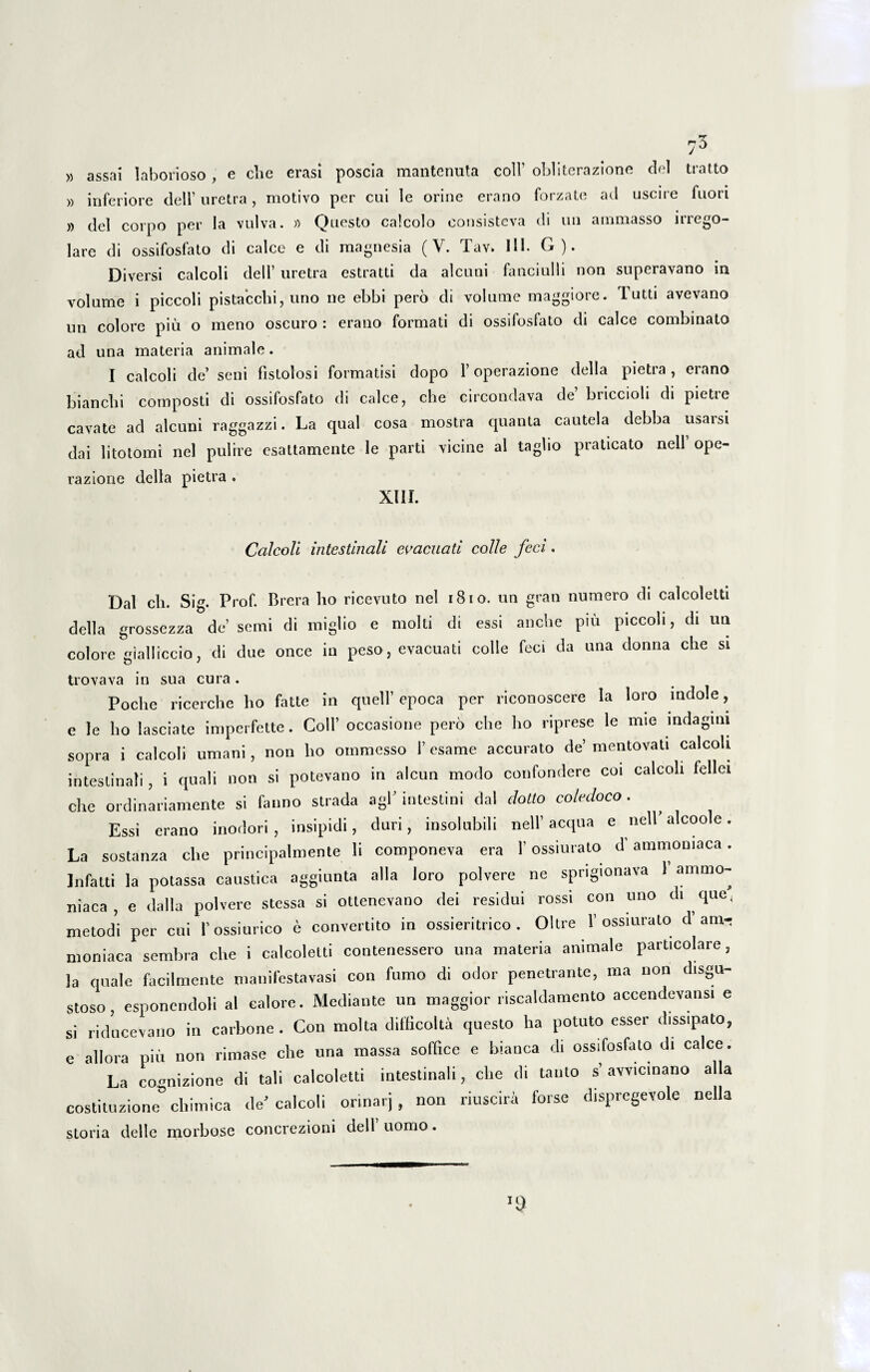 75 » assai laborioso, e che erasi poscia mantenuta coli’ obliterazione dei tratto » inferiore dell’ oretra, motivo per cui le orine erano forzate ad uscire fuori » dei corpo per la vulva. » Questo calcolo consisteva di un ammasso irrego- lare di ossifosfato di calce e di magnesia (V. Tav. 111. G). Diversi calcoli dell’ uretra estratti da alcuni fanciulli non superavano iu volume i piccoli pistacchi, uno ne ebbi pero di volume maggiore. Tutti avevano nn colore piu o meno oscuro : erano formati di ossifosfato di calce combinato ad una materia animale. I calcoli de’ seni fistolosi formatisi dopo 1’ operazione della pietra , erano bianclii composti di ossifosfato di calce, clie circondava de briccioli di pietre cavate ad alcuni raggazzi. La qual cosa mostra quanta cautela debba usaisi dai lito tomi nel pulire esattamente le parti vicine al taglio praticato nell’ ope¬ razione della pietra . XIII. Calcoli intestinali evacuati colle feci, Dal ch. Sig. Prof. Brera lio ricevuto nel 1810. un gran numero di calcoletti della grossezza de’ serni di raiglio e molli di essi anche piu piccoli, di ua colore gialliccio, di due once in peso, evacuati colle feci da una donna clie si trovava in sua cura. Poche ricerche lio fatte in quell’ epoca per riconoscere la loro indole, e le ho lasciate imperfette. Coli’ occasione pero clie ho riprese le mie indagini sopra i calcoli umani, non ho ommesso 1’ esame accurato de’ mentovati calcoli intestinali, i quali non si potevano in alcun modo confondere coi calcoli fellei che ordinariamente si fanno strada agi’ intestini dal dolio coledoco. Essi erano inodori, insipidi, duri, insolubili nell’aequa e nell alcoole. La sostanza clie principalmente li componeva era 1' ossiurato d’ammomaca. Jnfatti la potassa caustica aggiunta alia loro polvere ne sprigionava 1 ammo- niaca, e dalla polvere stessa si ottenevano dei residui rossi con uno di que, metodi per cui 1’ossiurico e convertito in ossieritrico . Oltre 1’ ossiurato d ami nioniaca sembra clie i calcoletti contenessero una materia animale particolare, la quale facilmente manifestavasi con fumo di odor penetrante, ma non disgu- stoso, esponendoli al calore. Mediante un maggior riscaldamento accendevansi e si riducevano in carbone. Con molta difficolta questo ha potuto esser dissipato, e allora piu non rimase clie una massa soffice e blanca di ossifosfato di calce. La cormizione di tali calcoletti intestinali, che di tanto s’avvicinano alia costituzione° chimica de’calcoli orinarj, non riuscira forse dispregevole nella storia delle morbose concrezioni dell uomo.