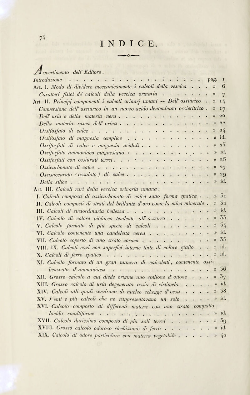 vvertimento dell’ E dilore . Introdazione.; . .. • • • Pag* 1 Art. I. Modo di dividere meccanicamente i calcoli delici vescica ...» 6 Caratteri Jisici de calcoli della vescica orinaria.» 7 Art. II. Principe componenti i calcoli orinarj umani — Dell’ ossiurico . »14 Conversione delV ossiurico in un nuovo acido denominato ossientrico . »17 Dell’ uria e della materia nera.. Delia materia rosea dell’ orina.. Ossifosfato di calce.»24 Ossi/osjato di magnesia semplice.}) id. Ossijosfati di calce e magnesia aciduli.»25 Ossifosfato ammoniaco magnesiano ..» id. Ossijosfati con ossiurati terrei. .. 2G Ossicarbonato di calce.»27 Ossisaccarato (ossalato) di calce...» 29 Della silice...» id. Art. III. Calcoli rari della vescica orinaria umana . I. Calcoli composti di ossicarbonato di calce sotto forma spatica . . » 5i II. Calcoli composti di strati dei brillante d’oro come la mica minerale . »02 III. Calcoli di straordinaria bellezza.. id. IV. Calcolo di colore violaceo tendente ali’ azzurro.»55 V. Calcolo formato di pih specie di calcoli.»54 VI. Calcolo contenente una candeletta cerea . , . » id. VII. Calcolo coperto di uno strato corneo ..»55 VIII. IX. Calcoli cavi con superjici interne tinte di colore giallo . . » id. X. Calcoli di ferro spatico.» id. XI. Calcolo formato di un gran numero di calcoletti, contenente ossi- benzoato d' ammoniaca. »56 XII. Grosso calcolo a cui diede origine uno spillone d’ ottone ...» 57 XIII. Grosso calcolo di uria degenerata ossia di cistimela . . . . » id. XIV. Calcoli alii quali servirono di nucleo schegge d’ ossa . ...» 58 XV. Vienti e pih calcoli che ne rappresentavano un solo . . . • » id. XVI. Calcolo composto di differenti materie con uno slralo compatto lucido smaltiforme .. id. XVII. Calcolo durissimo composto di pih sali terrei.» 5<j XVIII. Grosso calcolo odoroso ricchissimo di ferro.» id. XIX. Calcolo di odore particolare con materia vegetabile.»4°