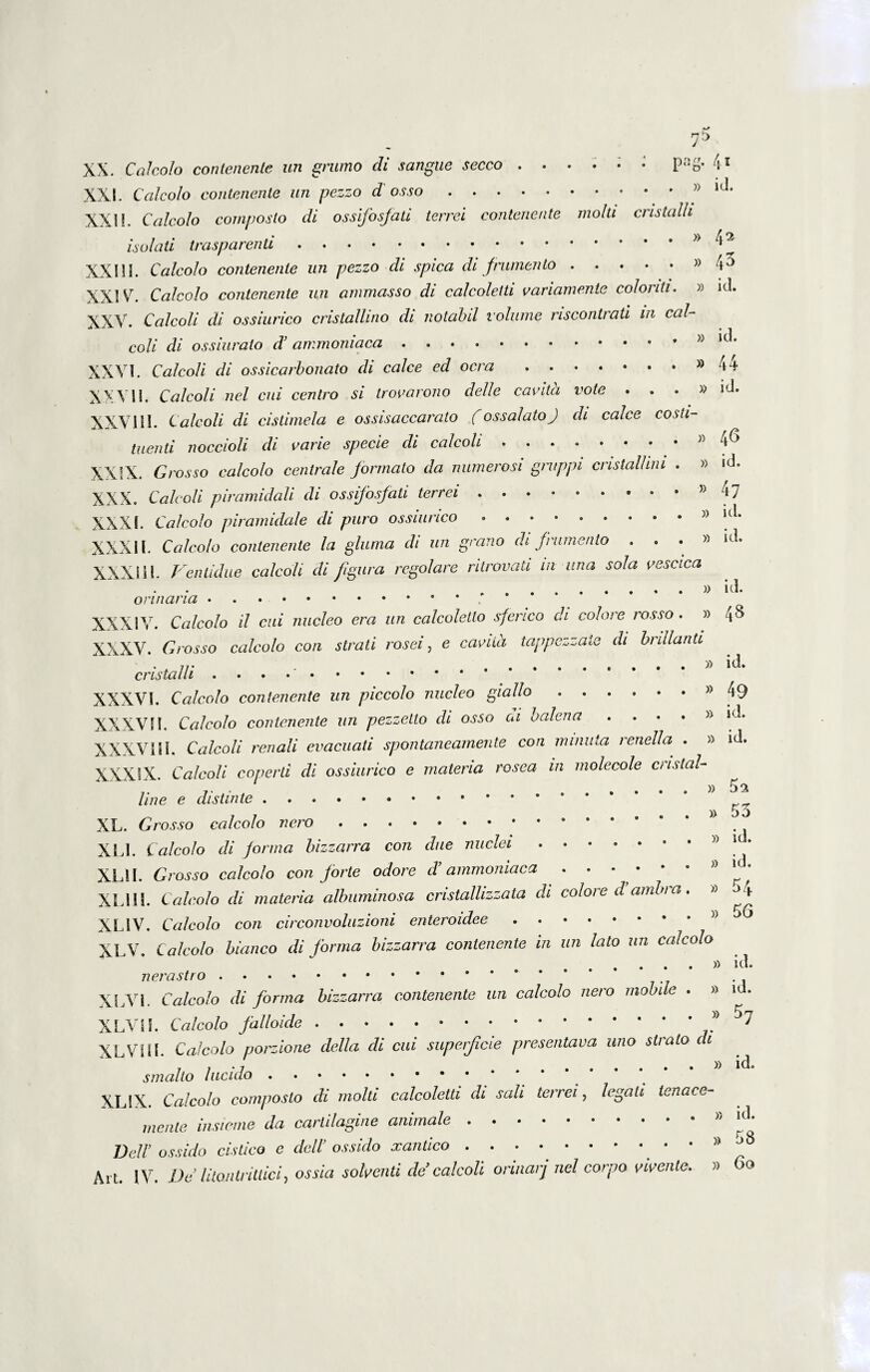 7^ XX. Calcolo contenente un grumo di sangae secco Pag* 4l XXL Calcolo contenente un pezzo d osso.» lJ‘ XXII. Calcolo composto di ossifosfati terrei contenente molti cristalh isolati trasparenti.>y XXIII. Calcolo contenente un pezzo di spica di frumento.» \o XXIV. Calcolo contenente un ammasso di calcoletti variamente colonti. » id. XXV. Cfl/co// di ossiurico cristallino di notabil volume riscontrati in cal- * • i coli di ossiurato cT ammoniaca. XXVI. Ca/coli di ossicarbonato di calce ed ocra.»44 XXVII. Cale oli nel cui centro si trovarono delle cavita vote ...» id. XXVIII. Cale oli di cistimela e ossisaccarato (ossalatoj di calce costi- tuenti noccioli di cane specie cli calcoh . . . • • • * V XXIX. Grosso calcolo centrale formato da numerosi gntppi cnstallnu . » *<i. XXX. Calcoli piramidali di ossifosfati terrei ..* kp XXXI. Calcolo piramidale di puro ossiurico.» ul* XXXI l. Calcolo contenente la gluma di un grano di frumento ...» id. XXXI11. Ventidue calcoh di figura regolare ritrovati in una sola vescica on .. XXXIV. Calcolo il cui nucleo era un calcoletlo sferico di colore rosso . » 48 XXXV. Grosso calcolo con strati rosei, e cavilli tappezzate di brillanti cristalli . . XXXVI. Calcolo contenente un piccolo nucleo giallo.» 49 XXXVII. Calcolo contenente un pezzelto di osso di balena . ... » »<-*. XXXVIII. Calcoli renali evacuati spontaneamente con minuta renella . » id» XXXIX. Calcoli coperti di ossiurico e materia rosea in molecole custal- line e distinte. ” _ 7 , .»53 XL. Grosso calcolo nero. XL1. Calcolo di forma bizzarra con due nuclei.. i . XLII. Grosso calcolo con forte odore d’ammoniaca XLIII. Calcolo di materia albuminosa cristalhzzata di colore d ambi a. » ^4 XL1V. Calcolo con circonvoluzioni enteroidee. » ^ XLV. Calcolo bianco di forma bizzarra contenente in un lato un calcolo » id. nerastro. XLVi. Calcolo di forma bizzarra contenente un calcolo nero mobile . » id. XLVII. Calcolo falloide.* 7 XLVIII. Calcolo porzione della di cui superficie presentava uno strato di smalto lucido.* * * * XLSX. Calcolo composto di molti calcoletti di sali terrei, legati tenace- mente insicme da cartilagine animale. Dell’ ossido cistico e dell’ os sido xantico.. . »