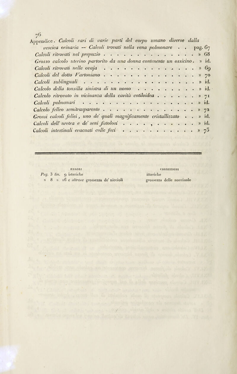 76 Appendice. Calcoli rari di vane parti dei coipo innano diverse dalla vescica orinaria — Calcoli trovati nella vena polmonare . . pag. 67 Calcoli ri trovati nel prepuzio.»68 Grosso calcolo uterino partorito da una donna contenente un ossicino. » id. Calcoli ritrovati nelle ovaja.» 69 Calcoli dei dotto f^artoniano.»70 Calcoli sublinguali.» id. Calcolo della tonsilla sinistra di un uomo.» id. Calcolo ritrovato in vicinanza della cavita cotiloidea.»71 Calcoli polmonari.» id. Calcolo felleo semitrasparente.»72 Grossi calcoli fellei, uno de cjuali magiificamente cristallizzato . , » id. Calcoli dell’ uretra e de’ seni fislolosi . . . . ,.» id. Calcoli intestinali evacuati colle feci.»73 ERRORI Pag. 3 lin. 9 istericlie i) 8 » 16 e altrove grossezza de’ niccioli CORREZIONI ittericlie grossezza delle nocciuole