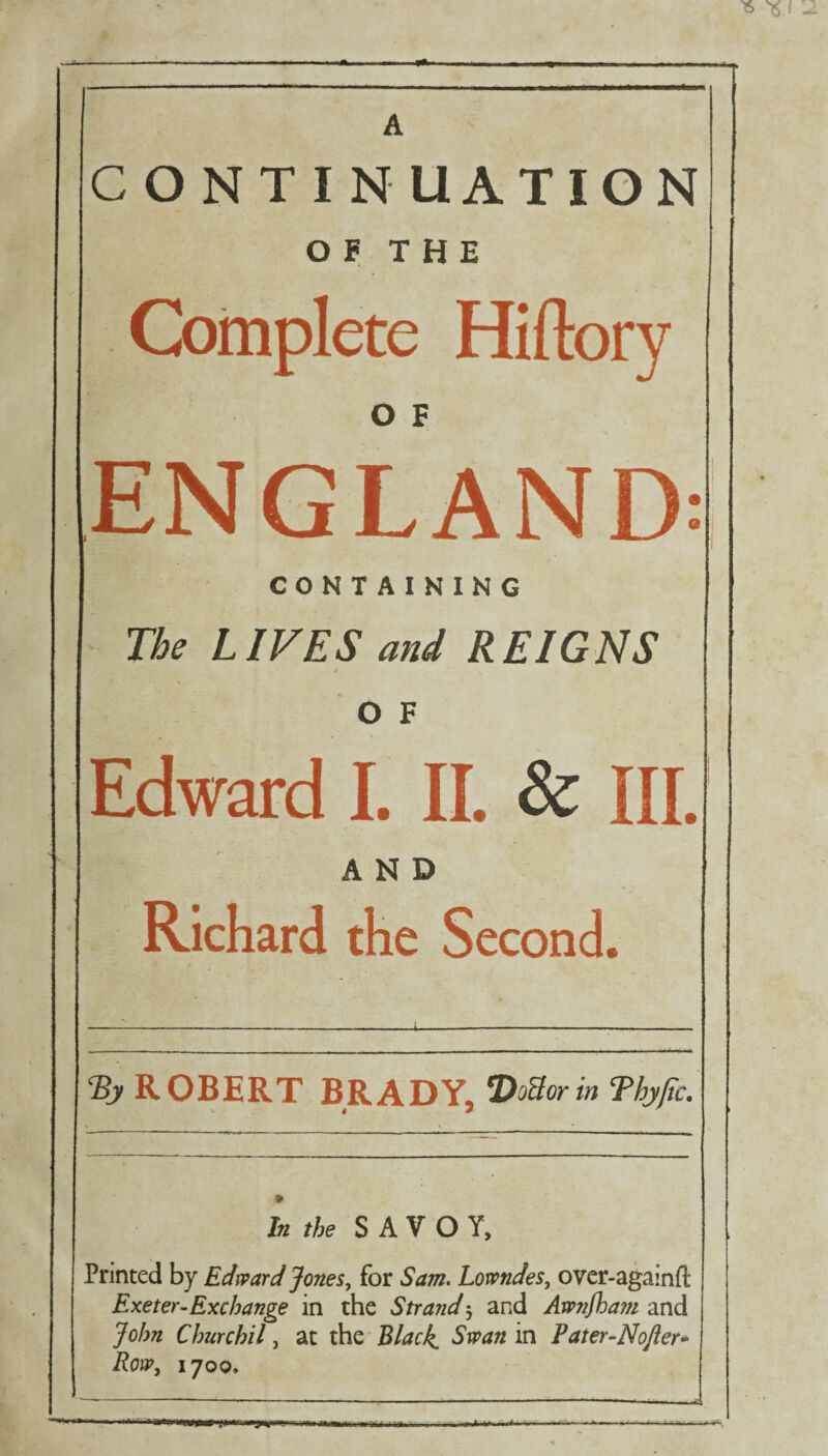 CONTINUATION OF THE Complete Hiftory O F ENGLAND CONTAINING The LIVES and REIGNS O F Edward I. II. & III, AND Richard the Second. ROBERT BRADY, VoBorin Tbyjtc. In the SAVOY, Printed by Edward Jones, for Sam. Lowndes, over-againft Exeter-Exchange in the Strand $ and Awnfham and John Churchil, at the Black, Swan in Pater-Nojler- Row, 1700. —£ •