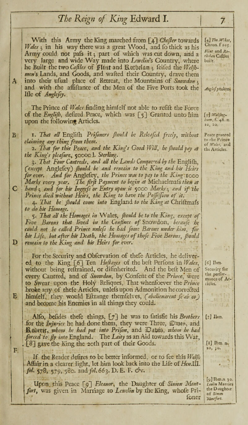 B D With this Army the King marched from £4] Chcjler towards Wales • in his way there was a great Wood, and fo thick as his Army could not pafs it 5 part of which was cut down, and a very large and wide Way made into Lewclin's Country, where i he Built the two Cafiles of IFltnt and RotUelan ^ feifed the Welfb- 1 metis Lands, and Goods, and wafted their Country, drave them into their ufual place of Retreat, the Mountains of Snowdon ^ and with the affiftance of the Men of the Five Ports took the Ifle of Angle fey. The Prince of Wales finding himlelf not able to refift the Force of the Engliflj, defired Peace, which was [5] Granted unto him upon the following Articles. 1. That all Engliftl Prifaners fwuld be Rcleafed freely, without claiming any thing from them. 2. That for this Peace, and the King's Good Will, he fwuld fay at the Kings pleaftre, 500001. Sterling. 3. That Four Cant reds, and all the Lands Conquered by the Englifh, Cexcept Anglefey) fljould be and remain to the King and his Heirs for ever. And for Anglefey, the Prince was to pay to the King 1000 Marks every year. The firfl Payment to begin at Michael mats then at hand • and for his Ingrefs or Entry upon it 5000 Marks $ and if the Prince died without Heirs, the King to have the Poffejjion of it. 4. That he fwuld come into England to the King at Chriftmafs to do his Homage. 5. That all the Homages in Wales, fwuld be to the King, except of Five Barons that lived in the Confines of Snowdon, becaufa he could not be called Prince unlefs he had fame Barons under him, for his Life, but after his Death, the Homages of thofa Five Barons, fwuld remain to the King and his Heirs for ever. For the Security and Obfervation of thefe Articles, he deliver¬ ed to the King [6~\ Ten Hoftages of the beft Perfons in Wales, without being retrained, or di (inherited. And the beft Men of every Cantred, and of Snowdon, by Confent of the Prince * were to Swear upon the Holy Reliques, That whenfoever the Prince broke any of thefe Articles, unlefs upon Admonition he corte&ed himfelf, they would Eftrange themfelves, (abalienarent fa ab eo) and become his Enemies in all things they could. Alfo, befides thefe things, \j~] he was to fatisfie his Brothers for the Injuries he had done them, they were Three, ©tyep, and RoDmr, whom he had put into Prifan, and fDdtJtO, whom he had forced to fly into England. The Laity as an Aid towards this War, [8] gave the King the 20th part of their Goods. If the Reader defires to be better informed, or to fee this Weljb Affair in a clearer light, let him look back into the Life of Henlil. foL 578, 579) 580. and fol. 663. D. E. F. &c. Upon this Peace [<f] Eleanor, the Daughter of Simon Mont- forty was given in Marriage to Lewclin by the King, wliofe Pri- foner [4] Tho. Wiker, Chron.ficj. Flint and Ro- thUan Caftles builr. Anglefy takem [5] IVatfmz- ham, f. 48. n. 10, 20. Peace granted to rhe Prince of Whiles, and the Articles. [6] Ibm. Security for the perfor¬ mance of Ar¬ ticles. [7] Ibm. [8] Ibm. n. 20, jo. [9] Ibm.n 30. Leolin Marries the Drughter of Simon 'Montfort.